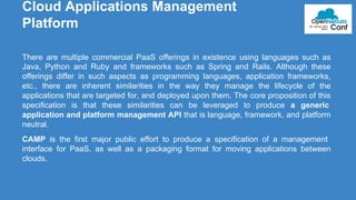Cloud Applications Management 
Platform 
There are multiple commercial PaaS offerings in existence using languages such as 
Java, Python and Ruby and frameworks such as Spring and Rails. Although these 
offerings differ in such aspects as programming languages, application frameworks, 
etc., there are inherent similarities in the way they manage the lifecycle of the 
applications that are targeted for, and deployed upon them. The core proposition of this 
specification is that these similarities can be leveraged to produce a generic 
application and platform management API that is language, framework, and platform 
neutral. 
CAMP is the first major public effort to produce a specification of a management 
interface for PaaS, as well as a packaging format for moving applications between 
clouds. 
 