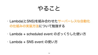 やること
• Lambda(とSNS)を組み合わせたサーバーレスな自動化
の仕組みの実装方法について勉強する
• Lambda + scheduled event のざっくりした使い方
• Lambda + SNS event の使い方
14
 