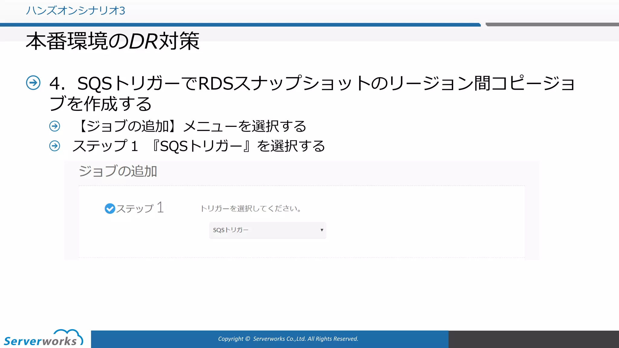 Copyright	©		Serverworks Co.,Ltd.	All	Rights	Reserved.	
4．SQSトリガーでRDSスナップショットのリージョン間コピージョ
ブを作成する
【ジョブの追加】メニューを選択する
ステップ１ 『SQSトリガー』を選択する
ハンズオンシナリオ3
本番環境のDR対策
 