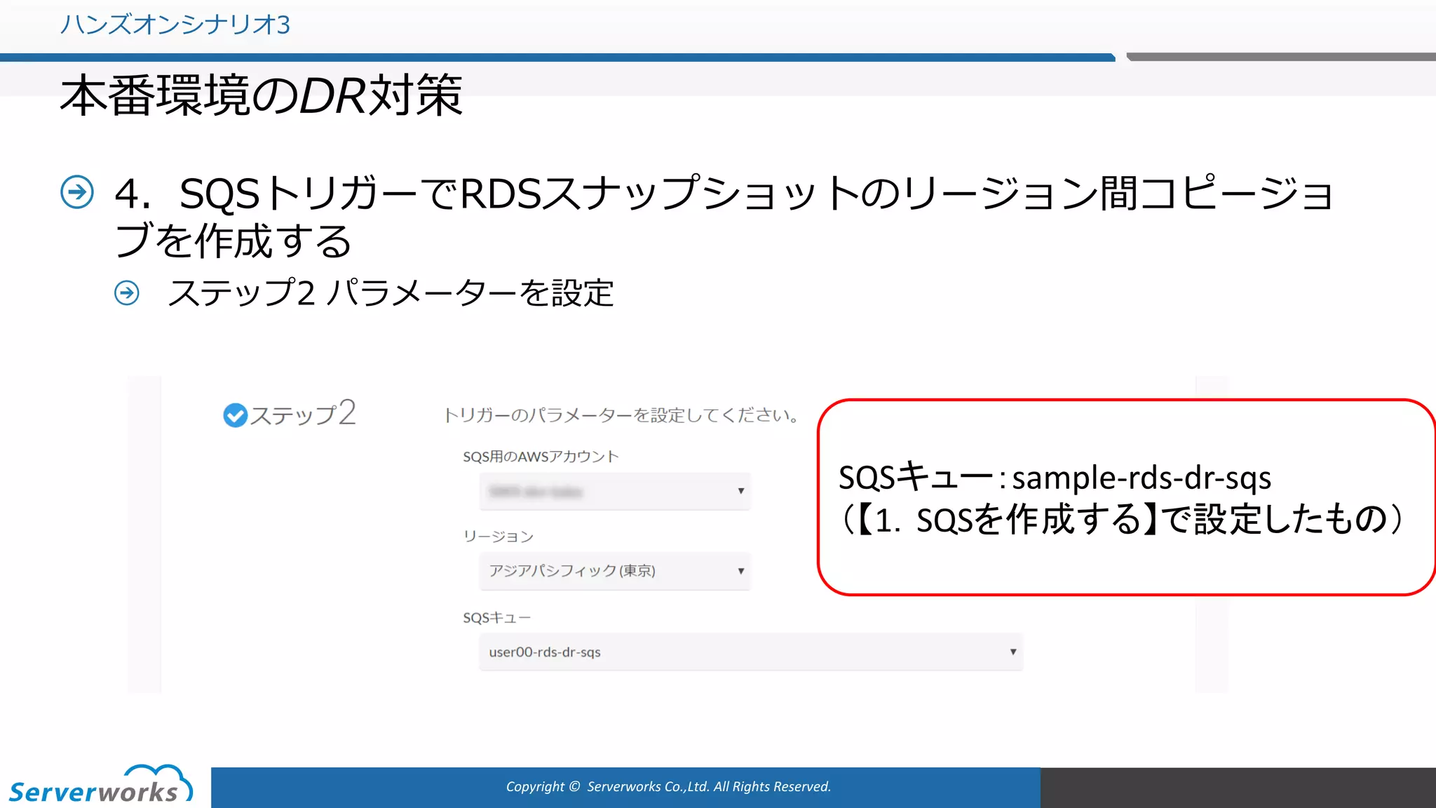 Copyright	©		Serverworks Co.,Ltd.	All	Rights	Reserved.	
4．SQSトリガーでRDSスナップショットのリージョン間コピージョ
ブを作成する
ステップ2 パラメーターを設定
ハンズオンシナリオ3
本番環境のDR対策
SQSキュー：sample-rds-dr-sqs
（【1．SQSを作成する】で設定したもの）
 