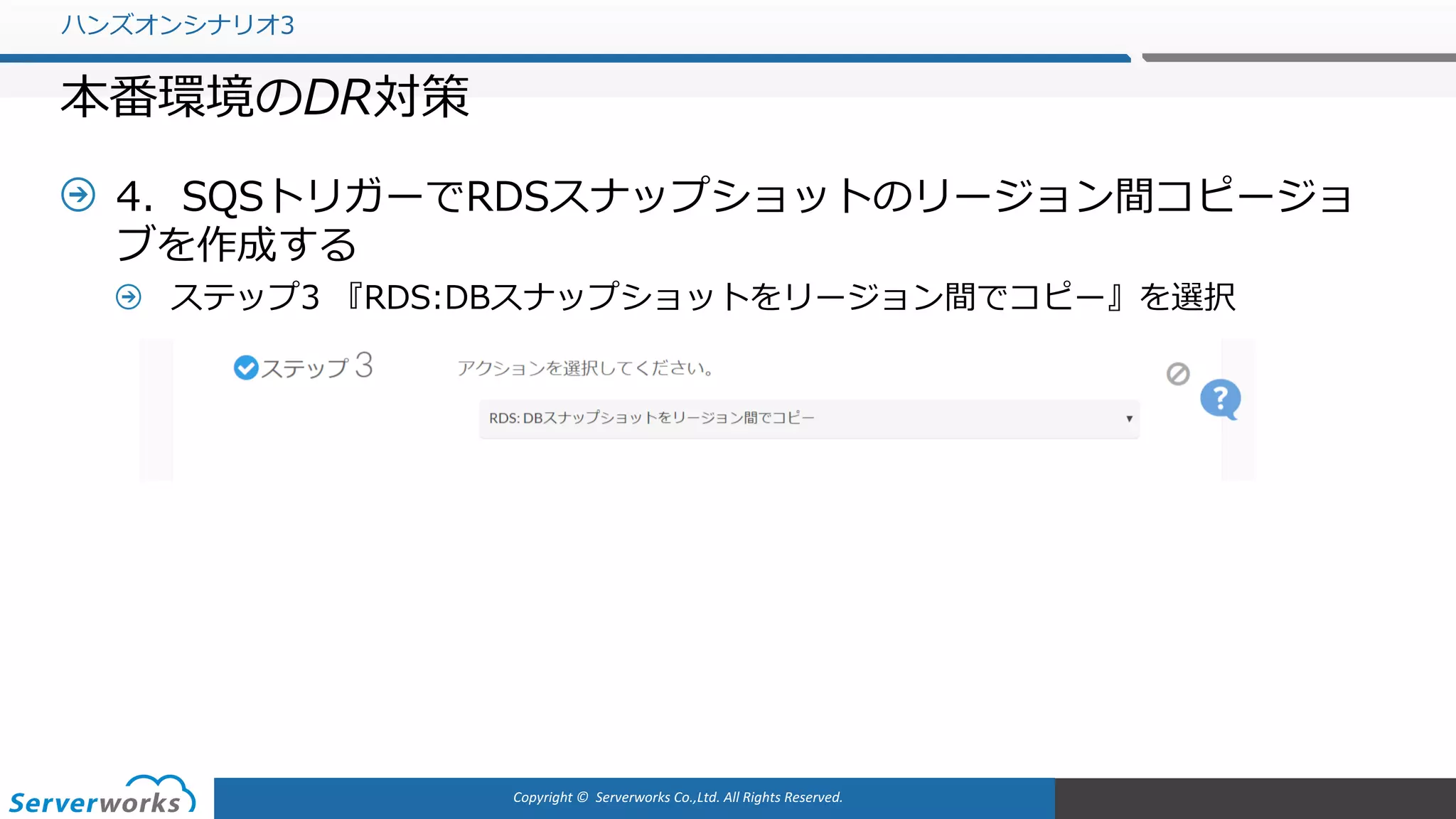 Copyright	©		Serverworks Co.,Ltd.	All	Rights	Reserved.	
4．SQSトリガーでRDSスナップショットのリージョン間コピージョ
ブを作成する
ステップ3 『RDS:DBスナップショットをリージョン間でコピー』を選択
ハンズオンシナリオ3
本番環境のDR対策
 