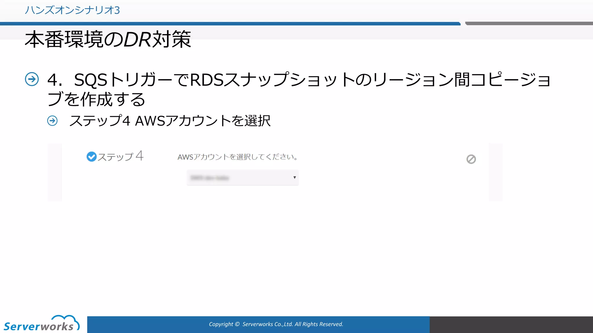 Copyright	©		Serverworks Co.,Ltd.	All	Rights	Reserved.	
4．SQSトリガーでRDSスナップショットのリージョン間コピージョ
ブを作成する
ステップ4 AWSアカウントを選択
ハンズオンシナリオ3
本番環境のDR対策
 