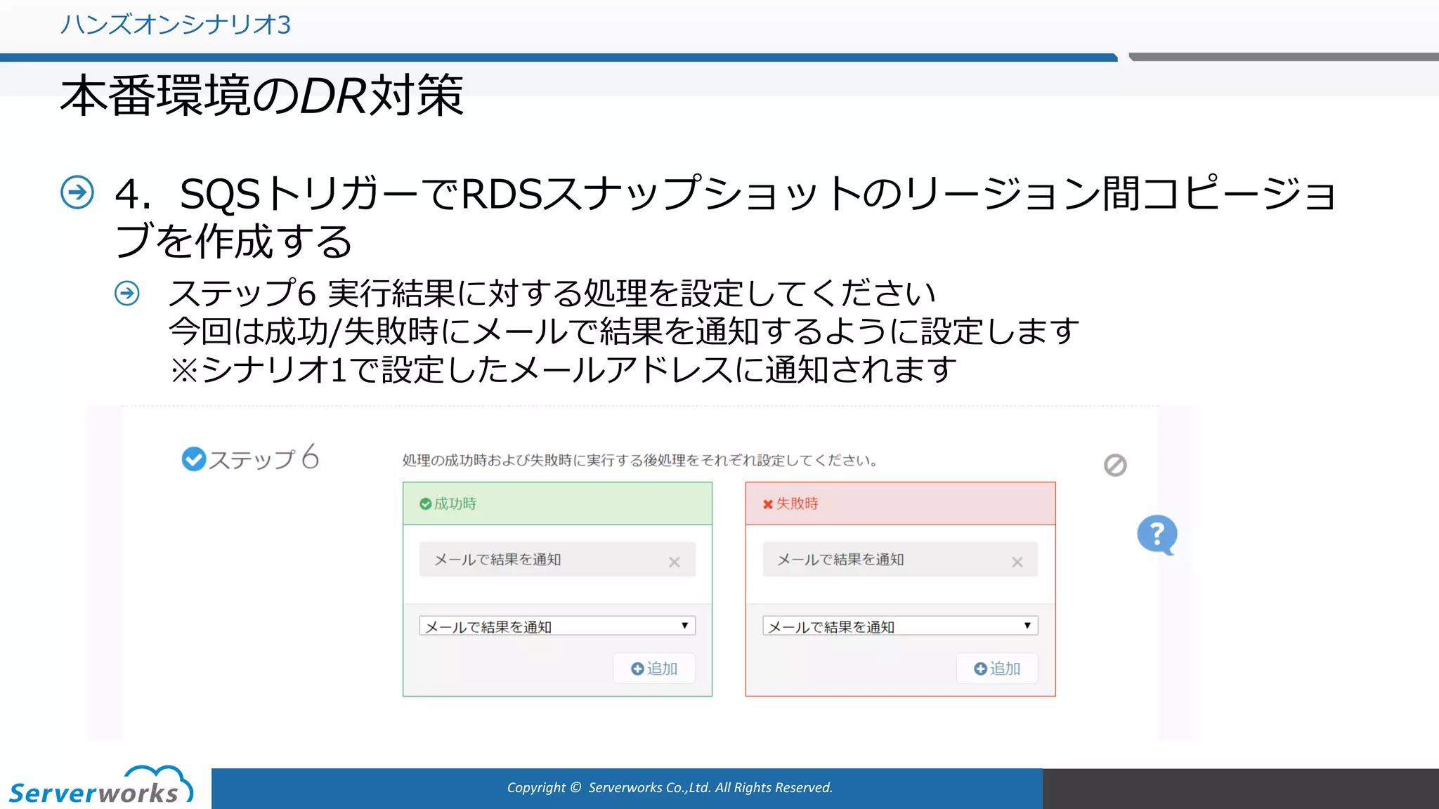 Copyright	©		Serverworks Co.,Ltd.	All	Rights	Reserved.	
4．SQSトリガーでRDSスナップショットのリージョン間コピージョ
ブを作成する
ステップ6 実⾏結果に対する処理を設定してください
今回は成功/失敗時にメールで結果を通知するように設定します
※シナリオ1で設定したメールアドレスに通知されます
ハンズオンシナリオ3
本番環境のDR対策
 
