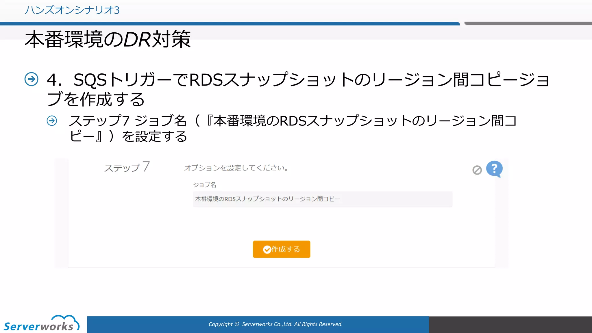 Copyright	©		Serverworks Co.,Ltd.	All	Rights	Reserved.	
4．SQSトリガーでRDSスナップショットのリージョン間コピージョ
ブを作成する
ステップ7 ジョブ名（『本番環境のRDSスナップショットのリージョン間コ
ピー』）を設定する
ハンズオンシナリオ3
本番環境のDR対策
 