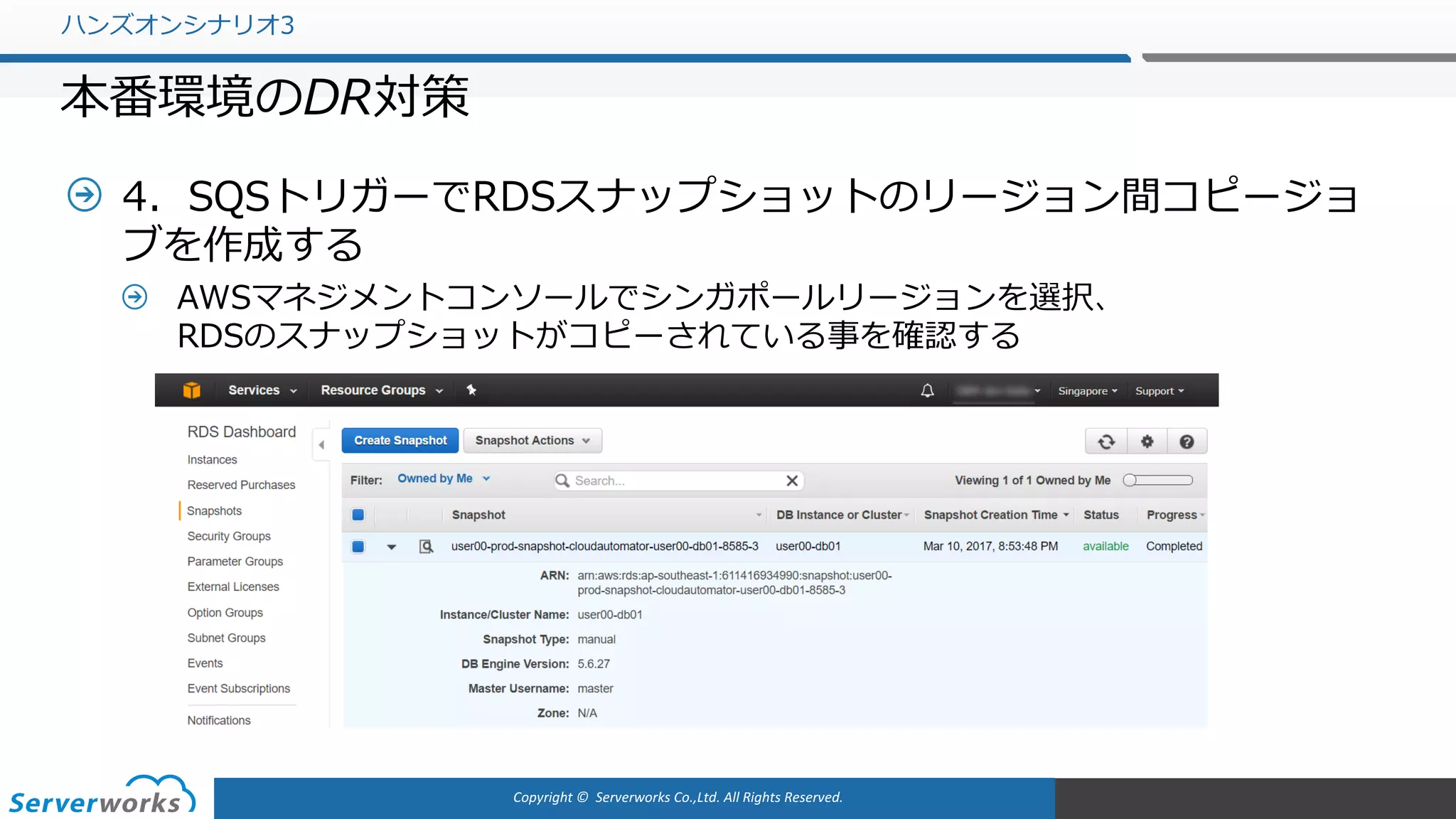 Copyright	©		Serverworks Co.,Ltd.	All	Rights	Reserved.	
4．SQSトリガーでRDSスナップショットのリージョン間コピージョ
ブを作成する
AWSマネジメントコンソールでシンガポールリージョンを選択、
RDSのスナップショットがコピーされている事を確認する
ハンズオンシナリオ3
本番環境のDR対策
 