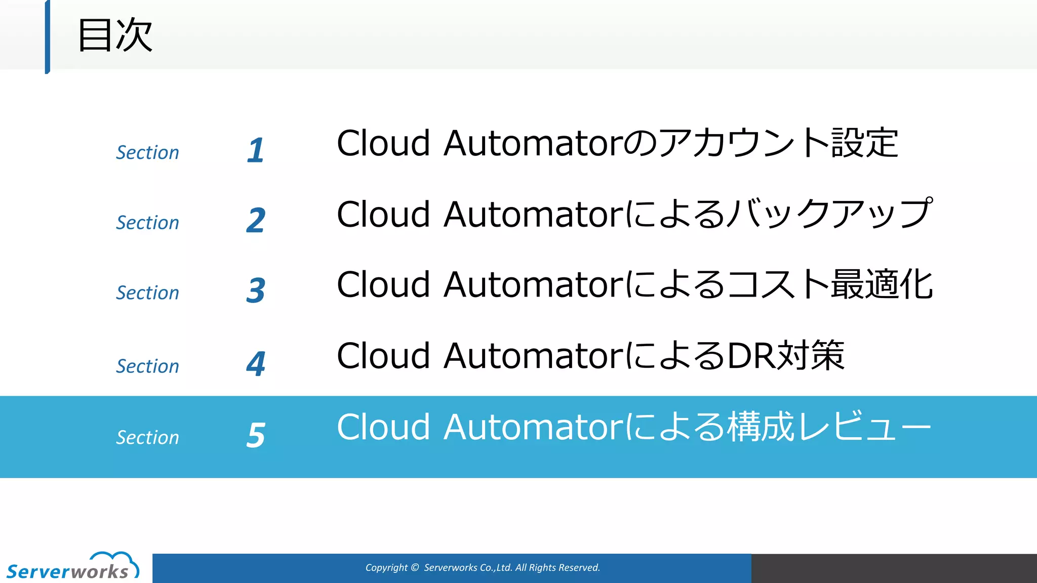 Copyright	©		Serverworks Co.,Ltd.	All	Rights	Reserved.	
Section Cloud Automatorのアカウント設定1
Cloud Automatorによるバックアップ
Cloud Automatorによるコスト最適化
Cloud AutomatorによるDR対策
Cloud Automatorによる構成レビュー
Section 2
Section 3
Section 4
Section 5
⽬次
 