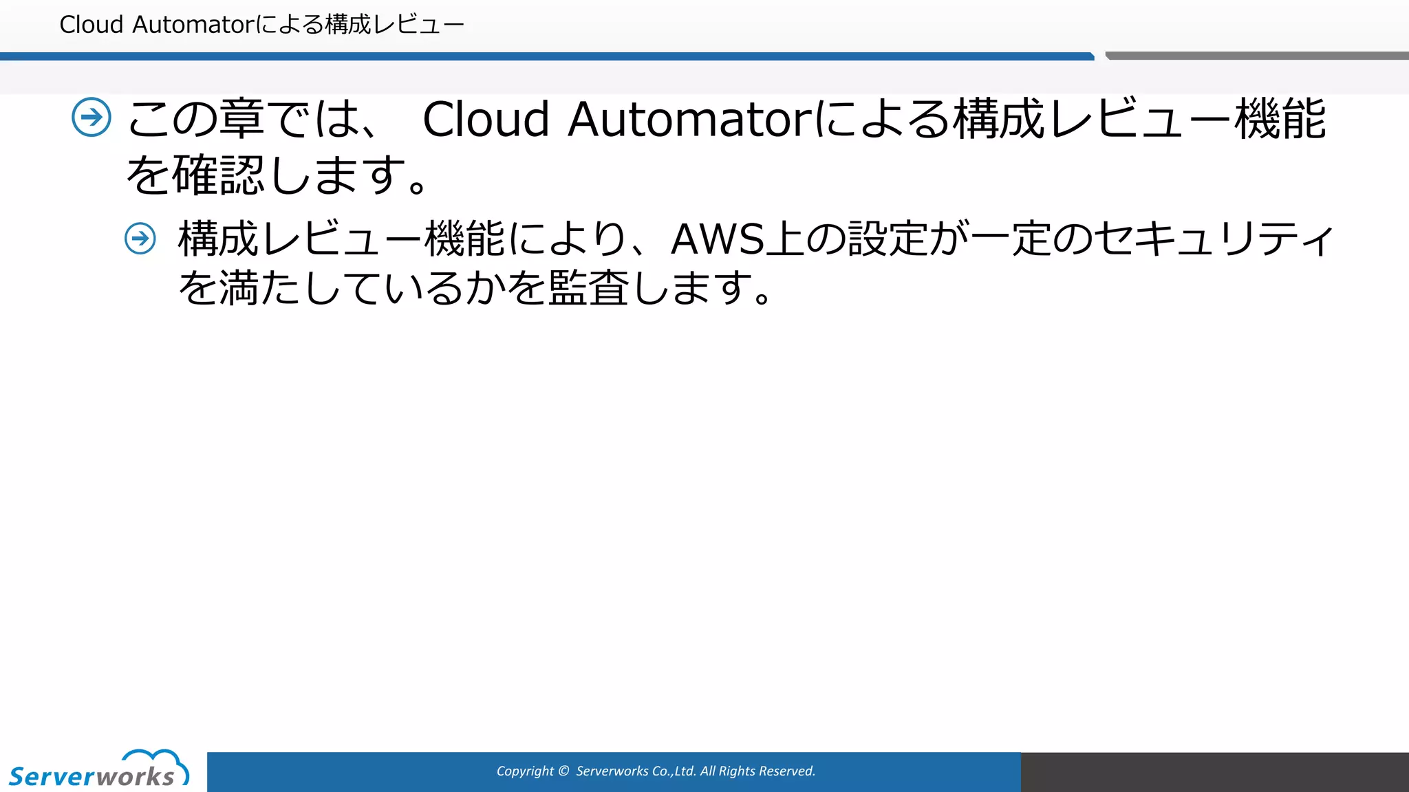 Copyright	©		Serverworks Co.,Ltd.	All	Rights	Reserved.	
Cloud Automatorによる構成レビュー
この章では、 Cloud Automatorによる構成レビュー機能
を確認します。
構成レビュー機能により、AWS上の設定が⼀定のセキュリティ
を満たしているかを監査します。
 