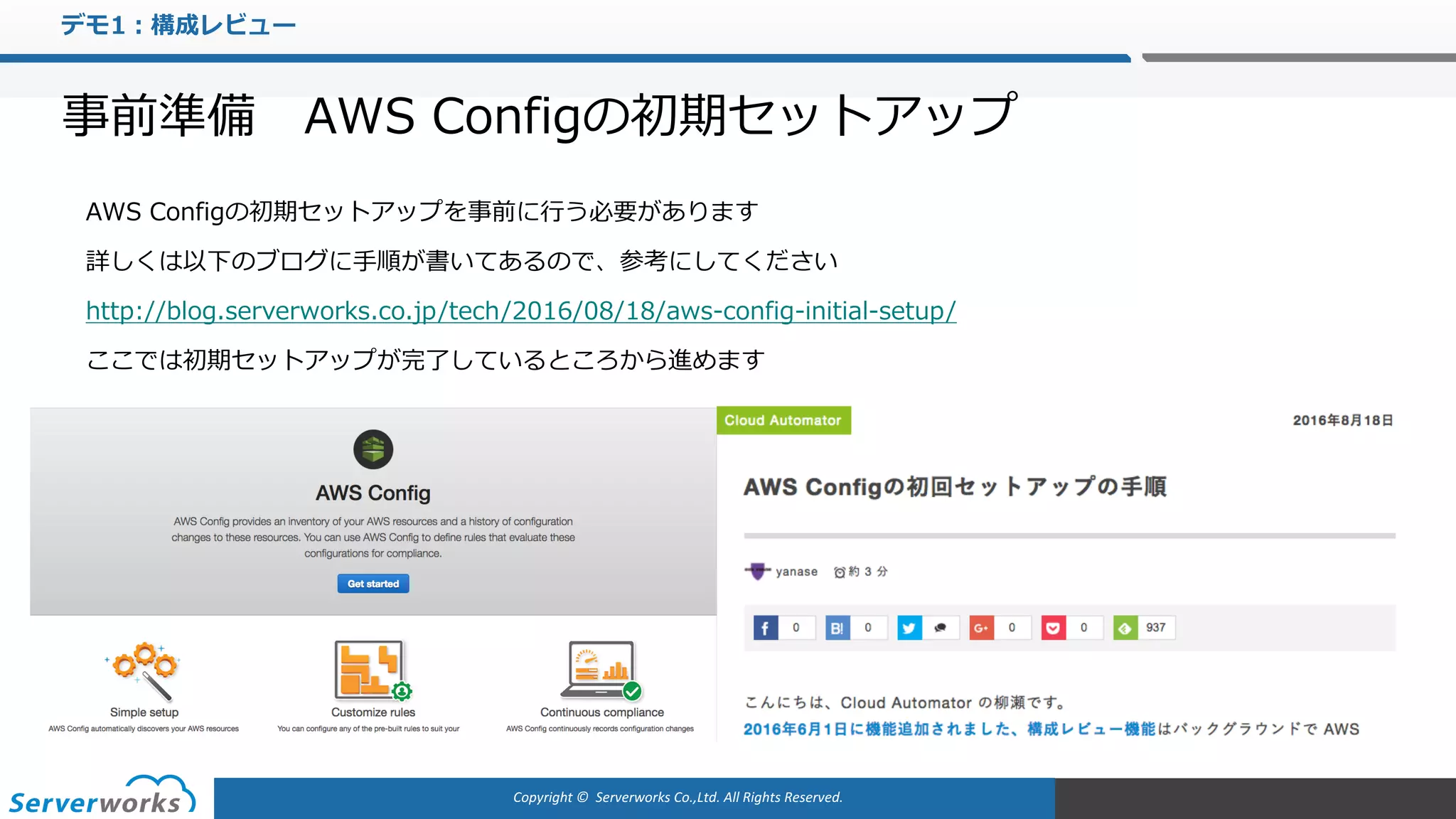 Copyright	©		Serverworks Co.,Ltd.	All	Rights	Reserved.	
デモ1：構成レビュー
事前準備 AWS Configの初期セットアップ
AWS Configの初期セットアップを事前に⾏う必要があります
詳しくは以下のブログに⼿順が書いてあるので、参考にしてください
http://blog.serverworks.co.jp/tech/2016/08/18/aws-config-initial-setup/
ここでは初期セットアップが完了しているところから進めます
 
