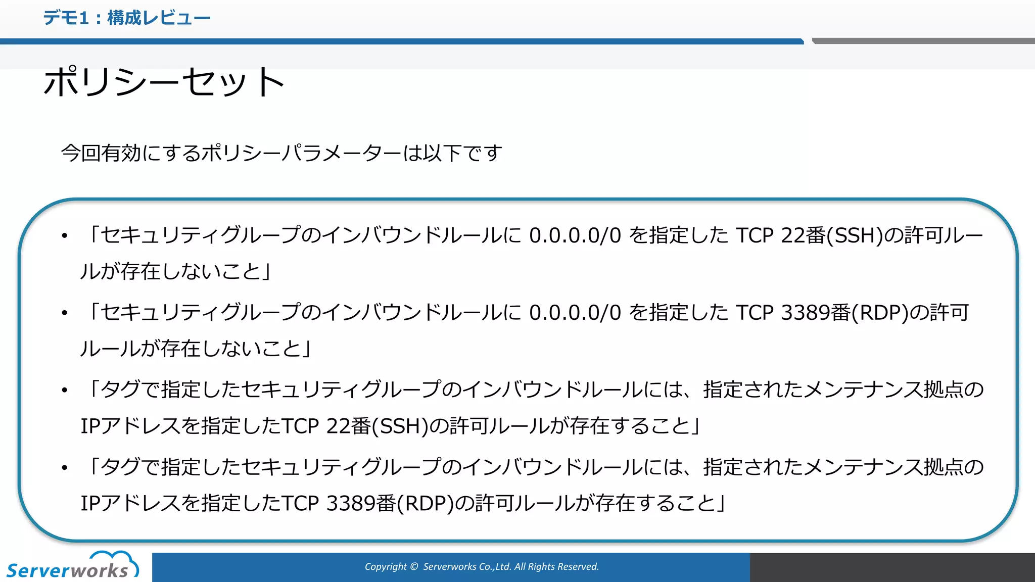 Copyright	©		Serverworks Co.,Ltd.	All	Rights	Reserved.	
デモ1：構成レビュー
ポリシーセット
今回有効にするポリシーパラメーターは以下です
• 「セキュリティグループのインバウンドルールに 0.0.0.0/0 を指定した TCP 22番(SSH)の許可ルー
ルが存在しないこと」
• 「セキュリティグループのインバウンドルールに 0.0.0.0/0 を指定した TCP 3389番(RDP)の許可
ルールが存在しないこと」
• 「タグで指定したセキュリティグループのインバウンドルールには、指定されたメンテナンス拠点の
IPアドレスを指定したTCP 22番(SSH)の許可ルールが存在すること」
• 「タグで指定したセキュリティグループのインバウンドルールには、指定されたメンテナンス拠点の
IPアドレスを指定したTCP 3389番(RDP)の許可ルールが存在すること」
 
