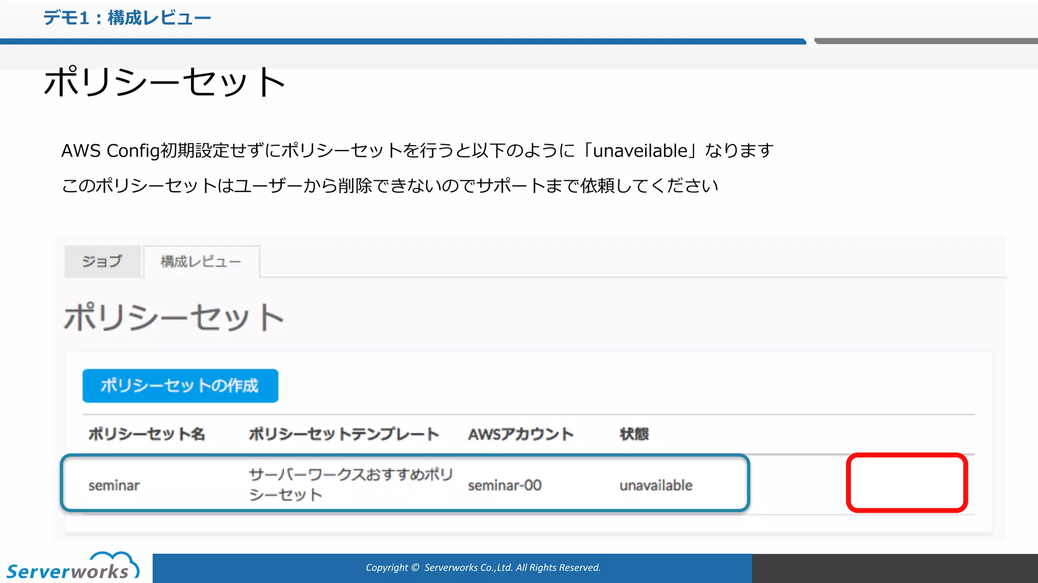 Copyright	©		Serverworks Co.,Ltd.	All	Rights	Reserved.	
デモ1：構成レビュー
ポリシーセット
AWS Config初期設定せずにポリシーセットを⾏うと以下のように「unaveilable」なります
このポリシーセットはユーザーから削除できないのでサポートまで依頼してください
 