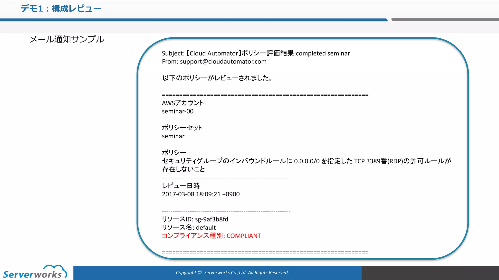Copyright	©		Serverworks Co.,Ltd.	All	Rights	Reserved.	
デモ1：構成レビュー
メール通知サンプル
Subject:	【Cloud	Automator】ポリシー評価結果:completed	seminar
From:	support@cloudautomator.com
以下のポリシーがレビューされました。
============================================================
AWSアカウント
seminar-00
ポリシーセット
seminar
ポリシー
セキュリティグループのインバウンドルールに 0.0.0.0/0 を指定した TCP	3389番(RDP)の許可ルールが
存在しないこと
------------------------------------------------------------
レビュー日時
2017-03-08	18:09:21	+0900
------------------------------------------------------------
リソースID:	sg-9af3b8fd
リソース名:	default
コンプライアンス種別:	COMPLIANT
============================================================
 