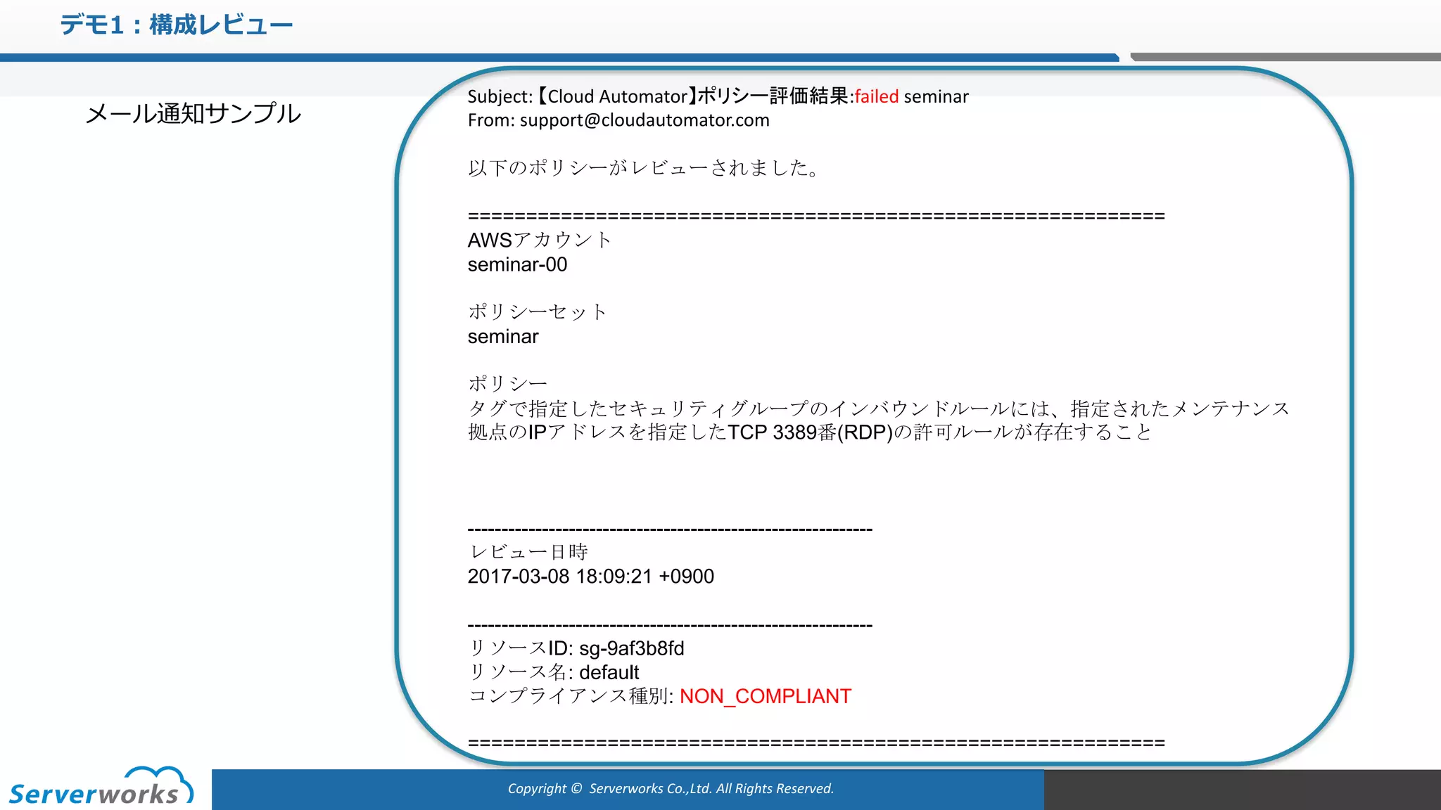 Copyright	©		Serverworks Co.,Ltd.	All	Rights	Reserved.	
デモ1：構成レビュー
メール通知サンプル
Subject:	【Cloud	Automator】ポリシー評価結果:failed seminar	
From:	support@cloudautomator.com
以下のポリシーがレビューされました。
============================================================
AWSアカウント
seminar-00
ポリシーセット
seminar
ポリシー
タグで指定したセキュリティグループのインバウンドルールには、指定されたメンテナンス
拠点のIPアドレスを指定したTCP 3389番(RDP)の許可ルールが存在すること
------------------------------------------------------------
レビュー日時
2017-03-08 18:09:21 +0900
------------------------------------------------------------
リソースID: sg-9af3b8fd
リソース名: default
コンプライアンス種別: NON_COMPLIANT
============================================================
 