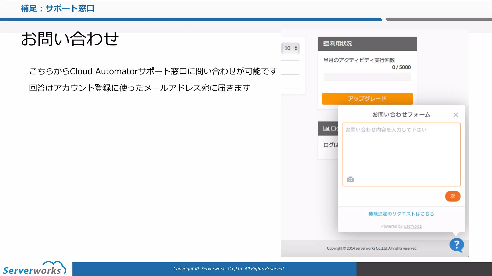 Copyright	©		Serverworks Co.,Ltd.	All	Rights	Reserved.	
補⾜：サポート窓⼝
お問い合わせ
こちらからCloud Automatorサポート窓⼝に問い合わせが可能です
回答はアカウント登録に使ったメールアドレス宛に届きます
 
