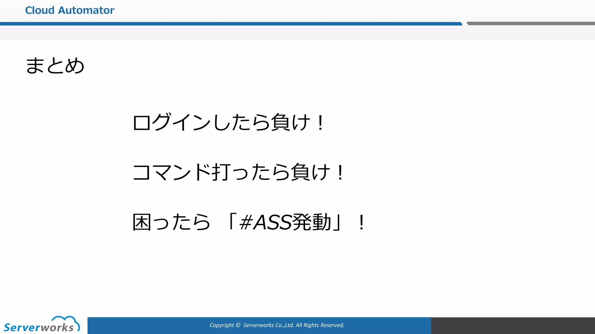 Copyright	©		Serverworks Co.,Ltd.	All	Rights	Reserved.	
Cloud Automator
困ったら 「#ASS発動」！
まとめ
コマンド打ったら負け！
ログインしたら負け！
 