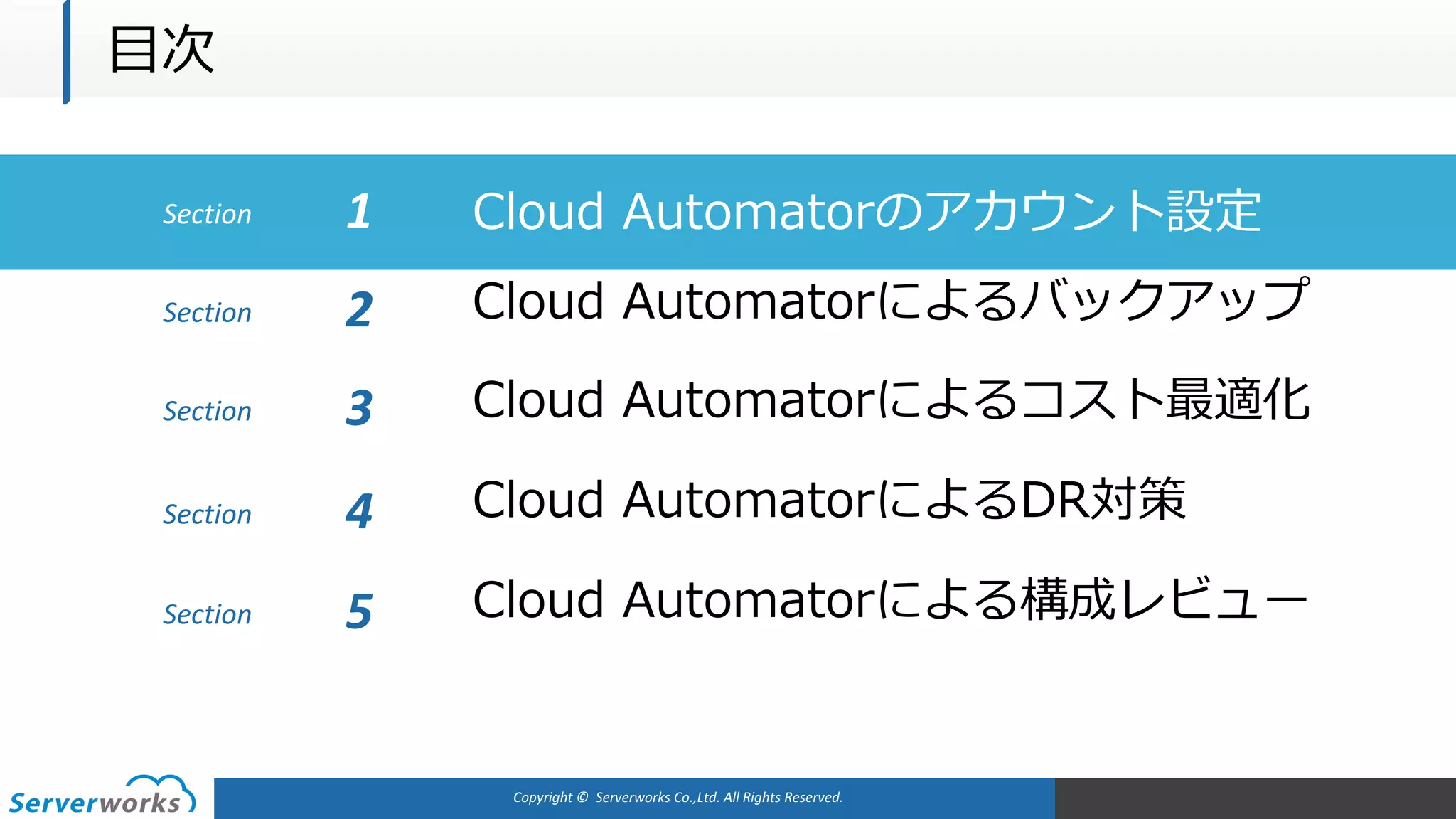 Copyright	©		Serverworks Co.,Ltd.	All	Rights	Reserved.	
Section Cloud Automatorのアカウント設定1
Cloud Automatorによるバックアップ
Cloud Automatorによるコスト最適化
Cloud AutomatorによるDR対策
Cloud Automatorによる構成レビュー
Section 2
Section 3
Section 4
Section 5
⽬次
 
