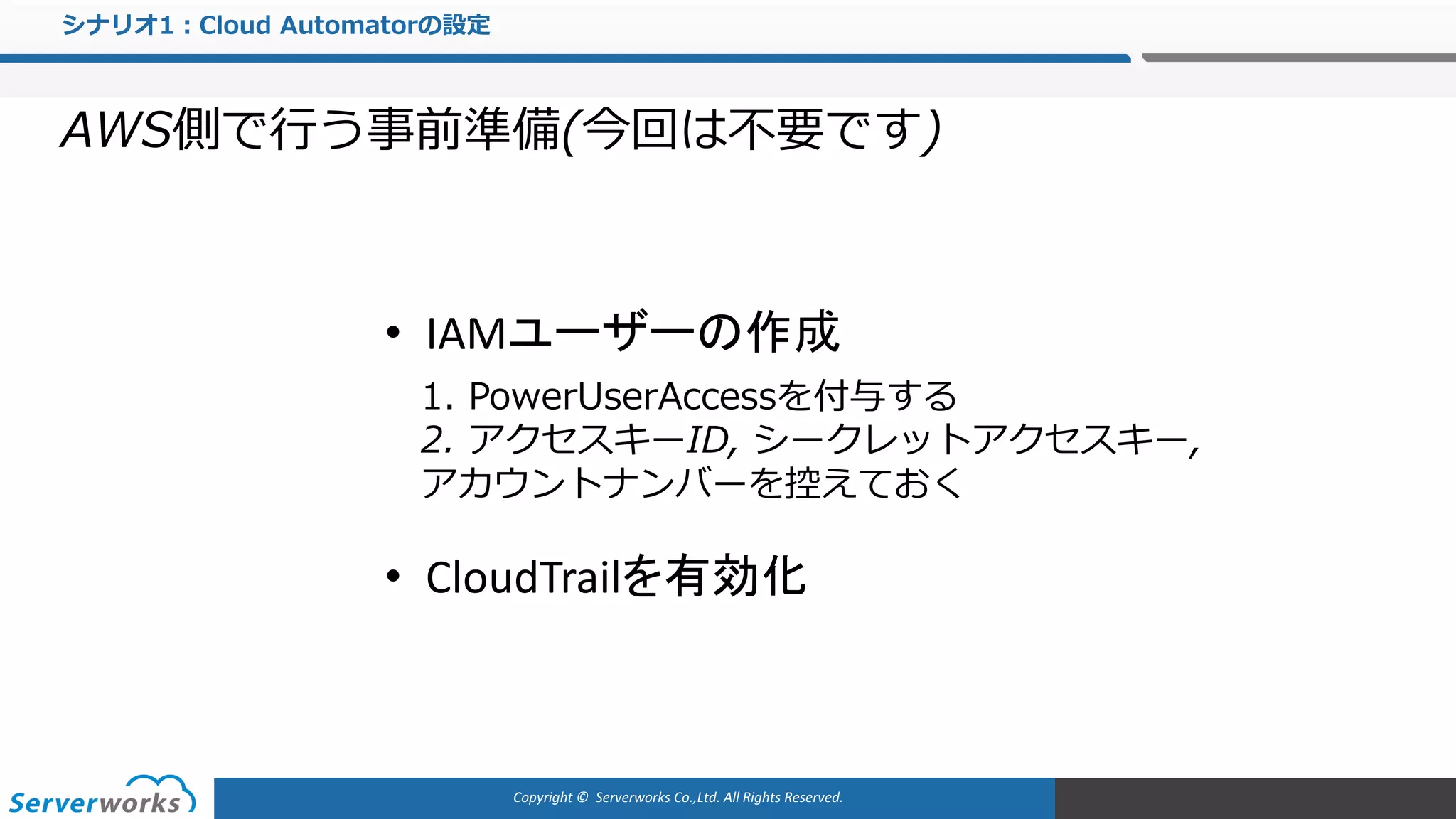 Copyright	©		Serverworks Co.,Ltd.	All	Rights	Reserved.	
シナリオ1：Cloud Automatorの設定
AWS側で⾏う事前準備(今回は不要です)
• CloudTrailを有効化
• IAMユーザーの作成
1. PowerUserAccessを付与する
2. アクセスキーID, シークレットアクセスキー,
アカウントナンバーを控えておく
 