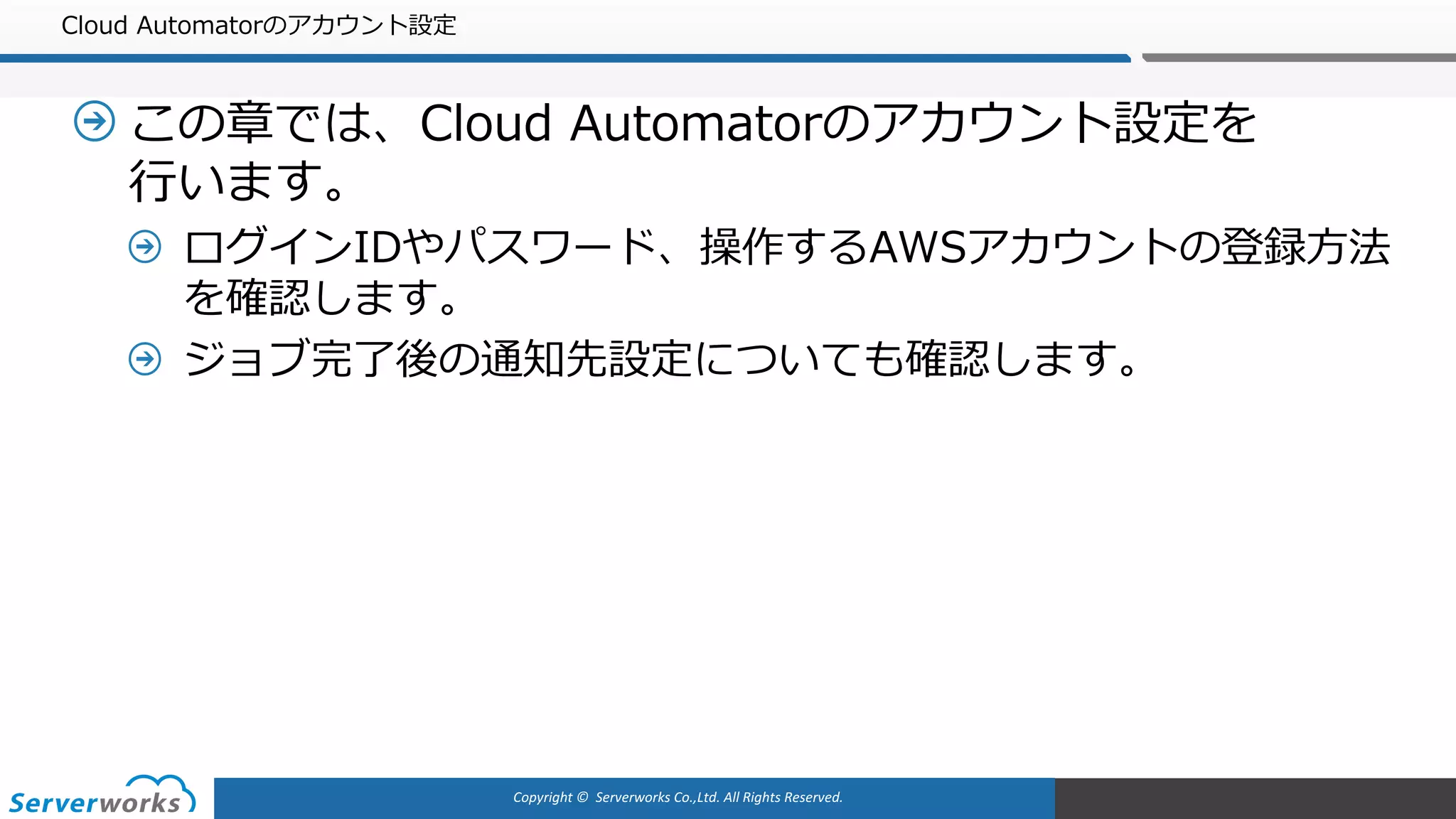 Copyright	©		Serverworks Co.,Ltd.	All	Rights	Reserved.	
Cloud Automatorのアカウント設定
この章では、Cloud Automatorのアカウント設定を
⾏います。
ログインIDやパスワード、操作するAWSアカウントの登録⽅法
を確認します。
ジョブ完了後の通知先設定についても確認します。
 