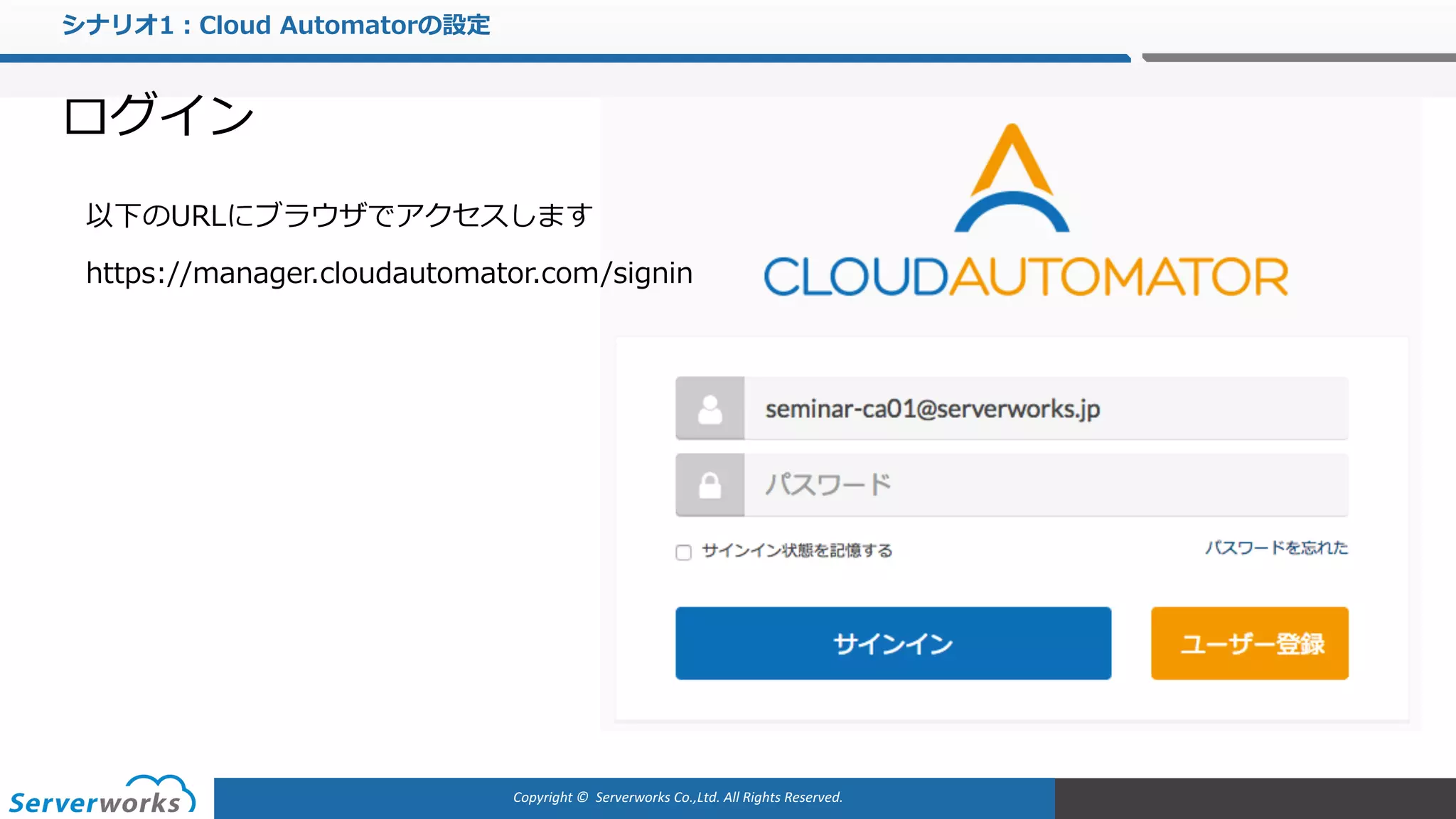 Copyright	©		Serverworks Co.,Ltd.	All	Rights	Reserved.	
シナリオ1：Cloud Automatorの設定
ログイン
以下のURLにブラウザでアクセスします
https://manager.cloudautomator.com/signin
 