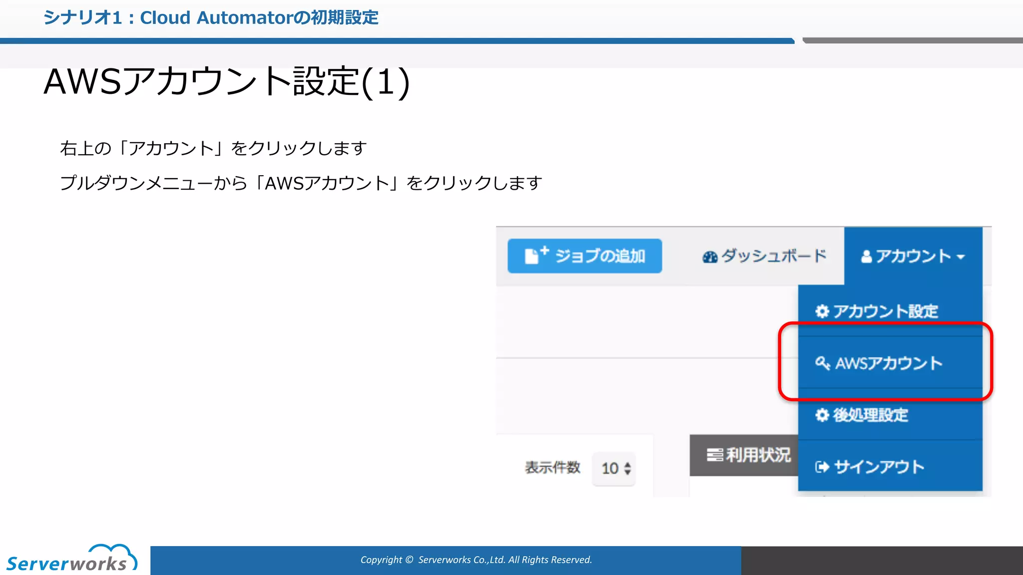 Copyright	©		Serverworks Co.,Ltd.	All	Rights	Reserved.	
シナリオ1：Cloud Automatorの初期設定
AWSアカウント設定(1)
右上の「アカウント」をクリックします
プルダウンメニューから「AWSアカウント」をクリックします
 