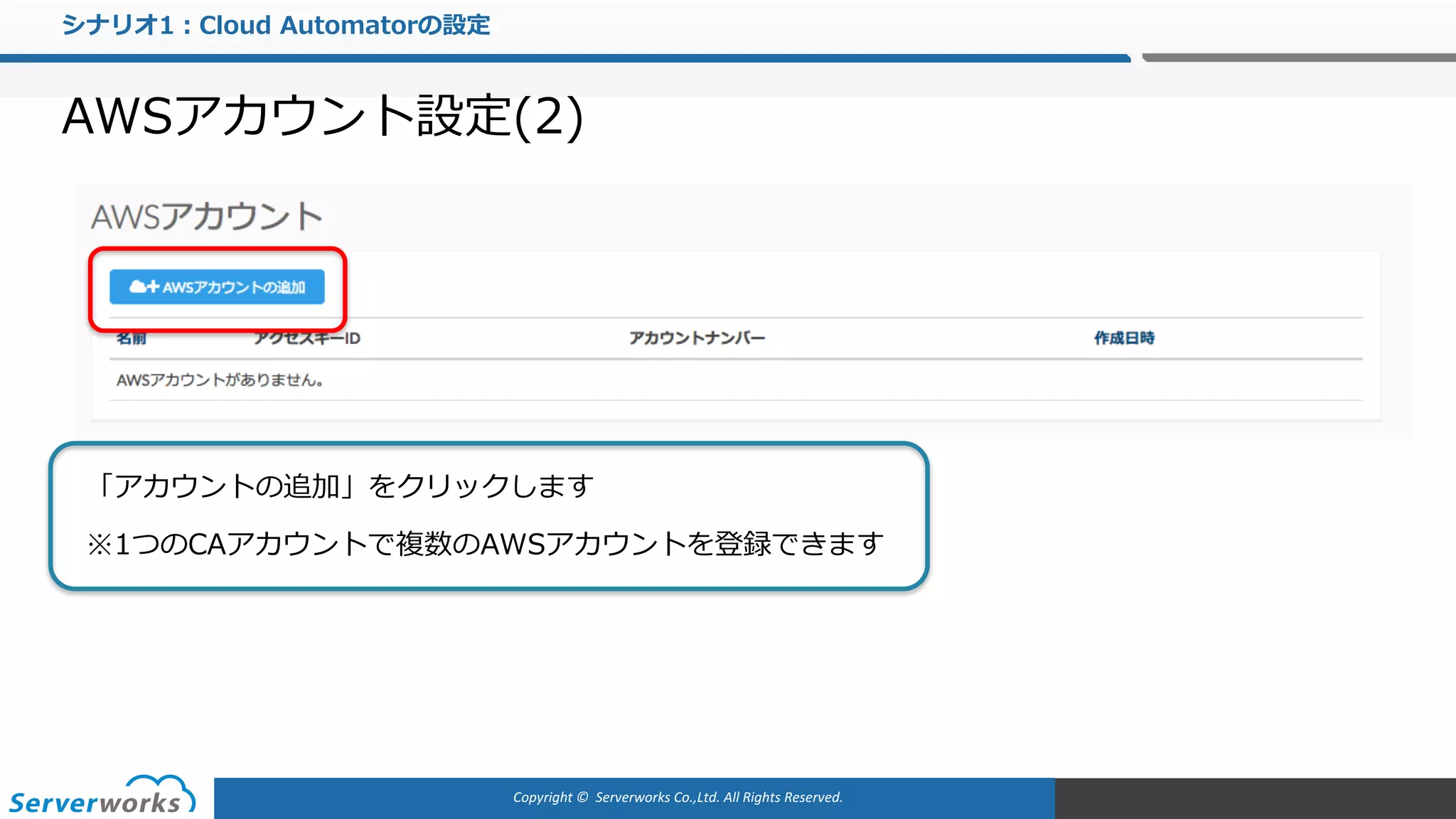 Copyright	©		Serverworks Co.,Ltd.	All	Rights	Reserved.	
シナリオ1：Cloud Automatorの設定
AWSアカウント設定(2)
「アカウントの追加」をクリックします
※1つのCAアカウントで複数のAWSアカウントを登録できます
 