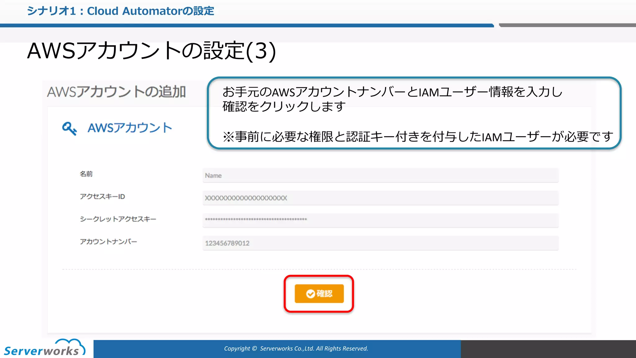 Copyright	©		Serverworks Co.,Ltd.	All	Rights	Reserved.	
シナリオ1：Cloud Automatorの設定
AWSアカウントの設定(3)
お⼿元のAWSアカウントナンバーとIAMユーザー情報を⼊⼒し
確認をクリックします
※事前に必要な権限と認証キー付きを付与したIAMユーザーが必要です
 