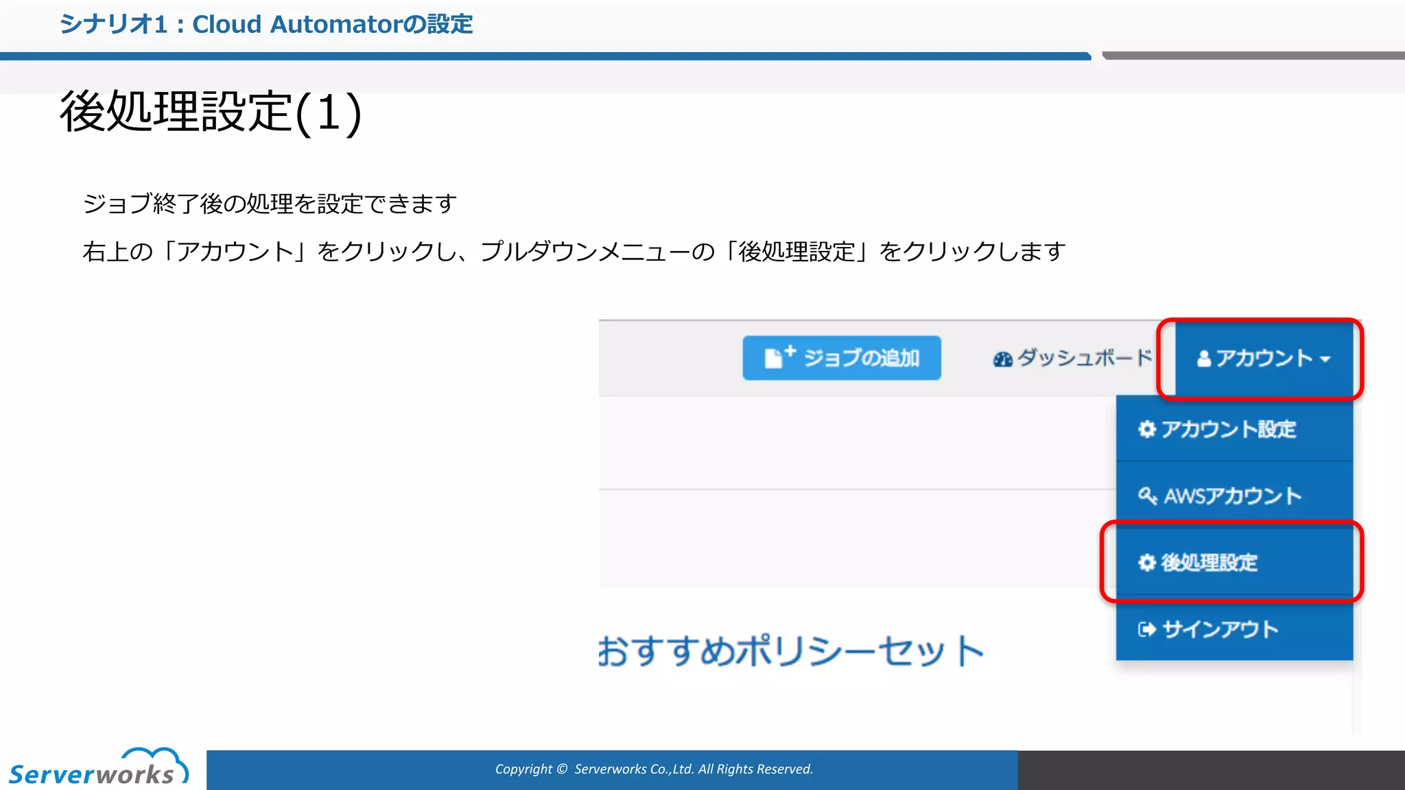 Copyright	©		Serverworks Co.,Ltd.	All	Rights	Reserved.	
シナリオ1：Cloud Automatorの設定
後処理設定(1)
ジョブ終了後の処理を設定できます
右上の「アカウント」をクリックし、プルダウンメニューの「後処理設定」をクリックします
 