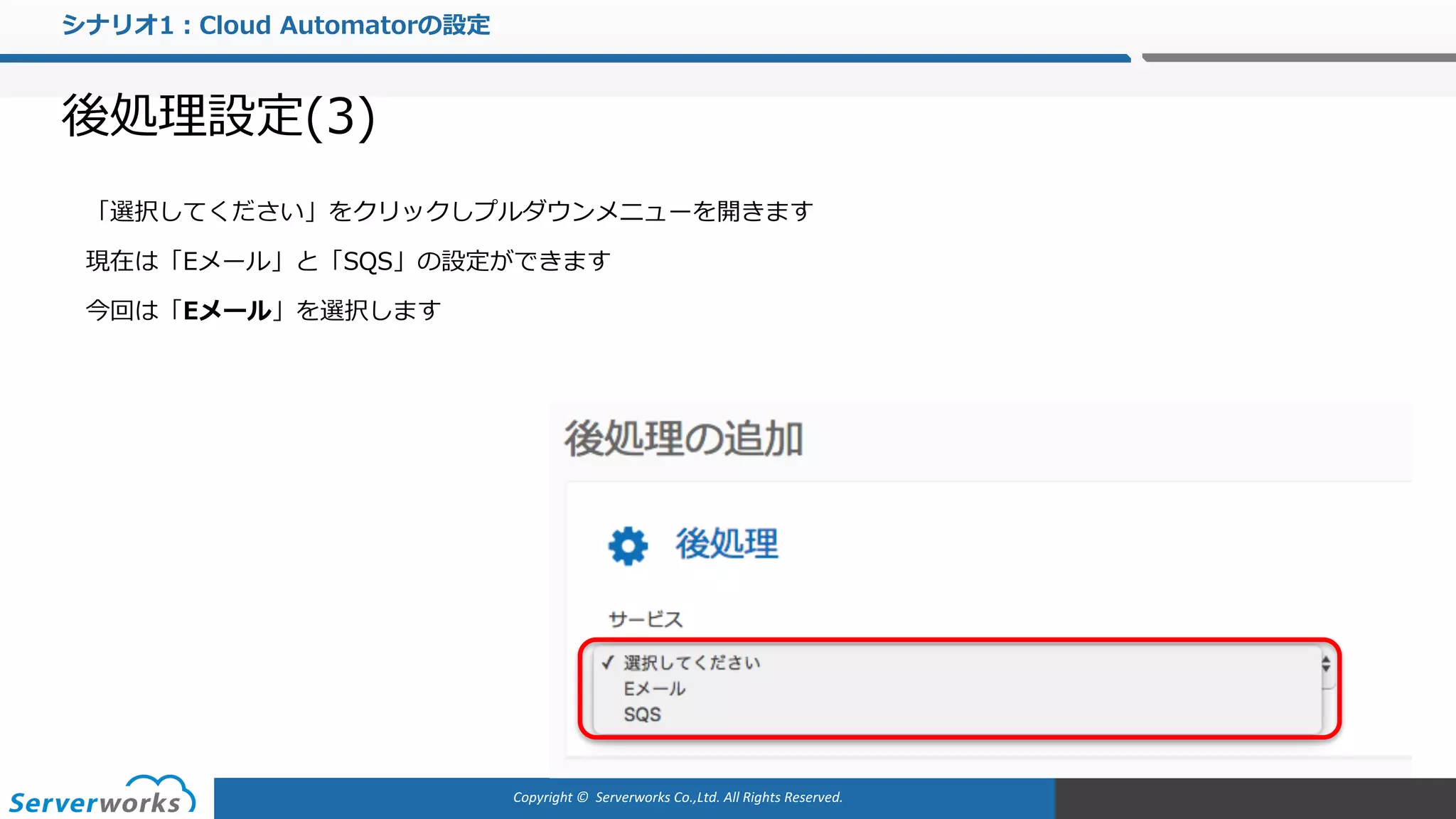 Copyright	©		Serverworks Co.,Ltd.	All	Rights	Reserved.	
シナリオ1：Cloud Automatorの設定
後処理設定(3)
「選択してください」をクリックしプルダウンメニューを開きます
現在は「Eメール」と「SQS」の設定ができます
今回は「Eメール」を選択します
 