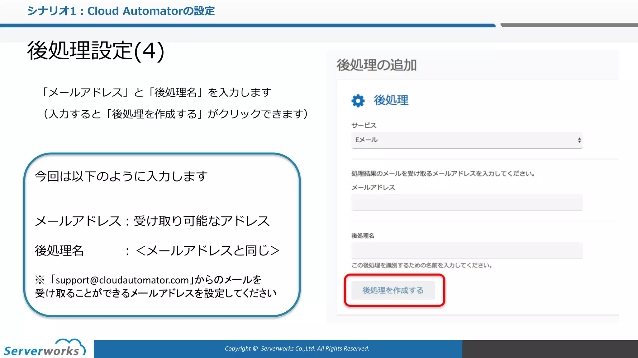 Copyright	©		Serverworks Co.,Ltd.	All	Rights	Reserved.	
シナリオ1：Cloud Automatorの設定
後処理設定(4)
「メールアドレス」と「後処理名」を⼊⼒します
（⼊⼒すると「後処理を作成する」がクリックできます）
今回は以下のように⼊⼒します
メールアドレス：受け取り可能なアドレス
後処理名 ：＜メールアドレスと同じ＞
※「support@cloudautomator.com」からのメールを
受け取ることができるメールアドレスを設定してください
 