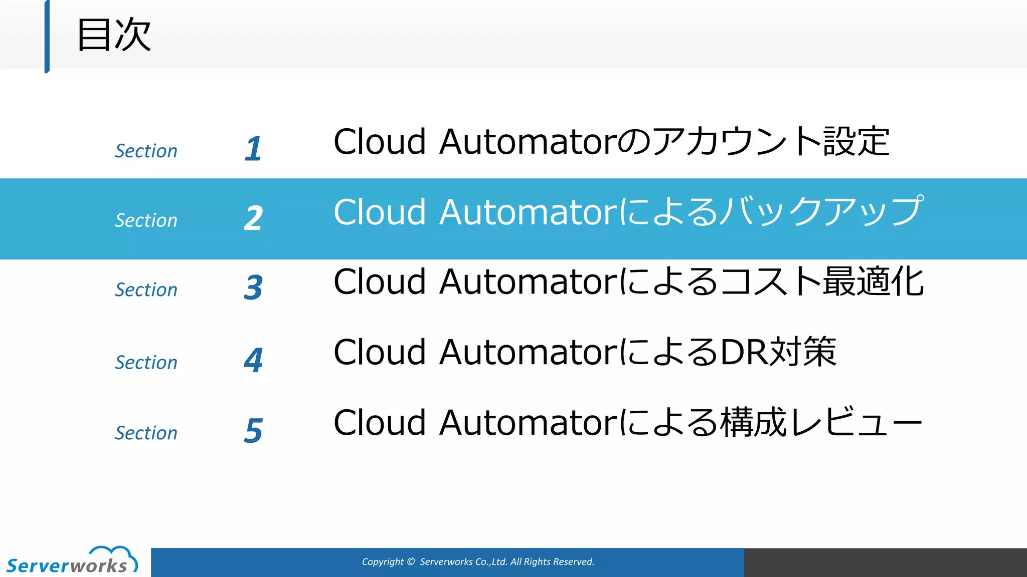Copyright	©		Serverworks Co.,Ltd.	All	Rights	Reserved.	
Section Cloud Automatorのアカウント設定1
Cloud Automatorによるバックアップ
Cloud Automatorによるコスト最適化
Cloud AutomatorによるDR対策
Cloud Automatorによる構成レビュー
Section 2
Section 3
Section 4
Section 5
⽬次
 