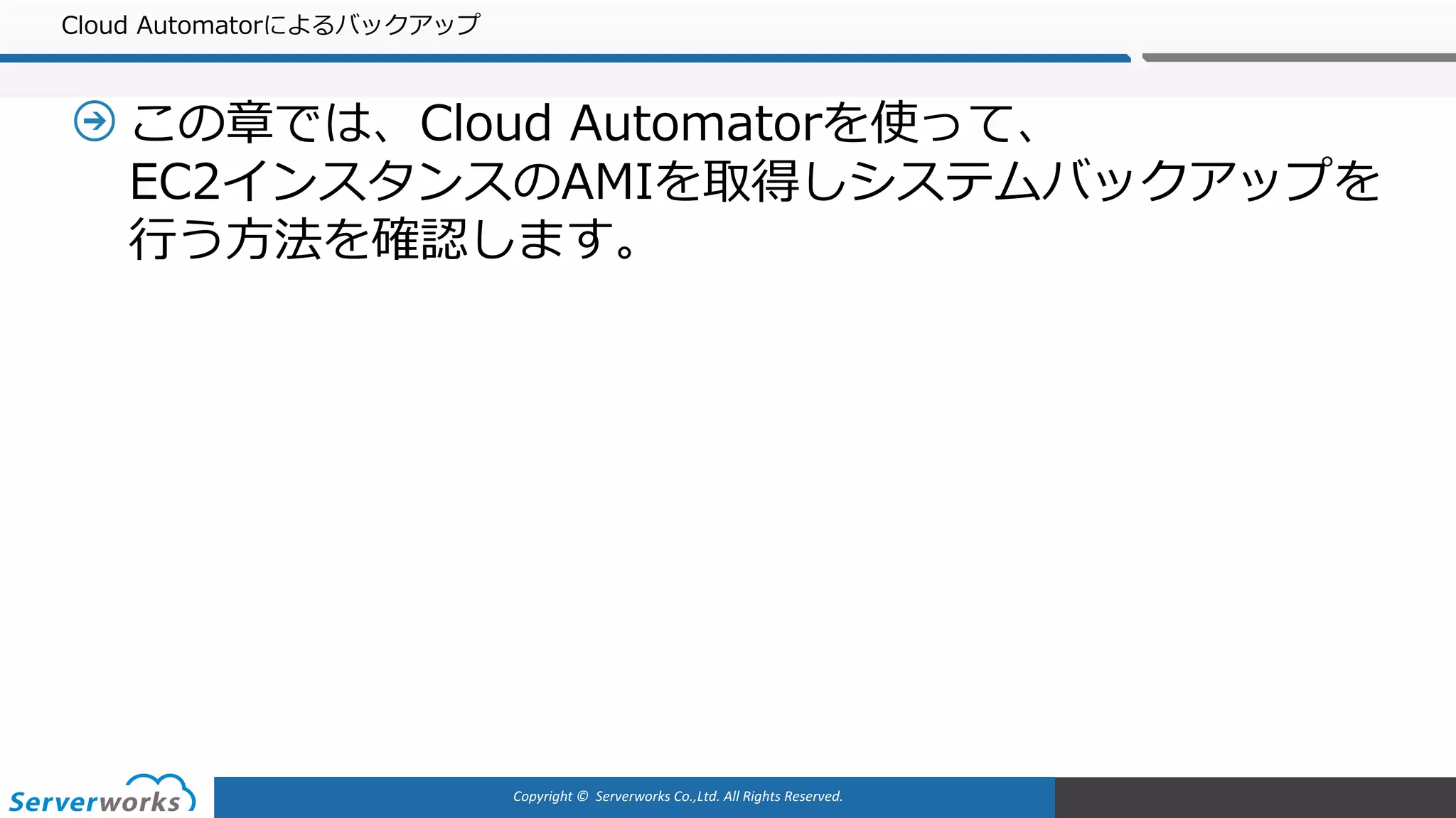 Copyright	©		Serverworks Co.,Ltd.	All	Rights	Reserved.	
Cloud Automatorによるバックアップ
この章では、Cloud Automatorを使って、
EC2インスタンスのAMIを取得しシステムバックアップを
⾏う⽅法を確認します。
 