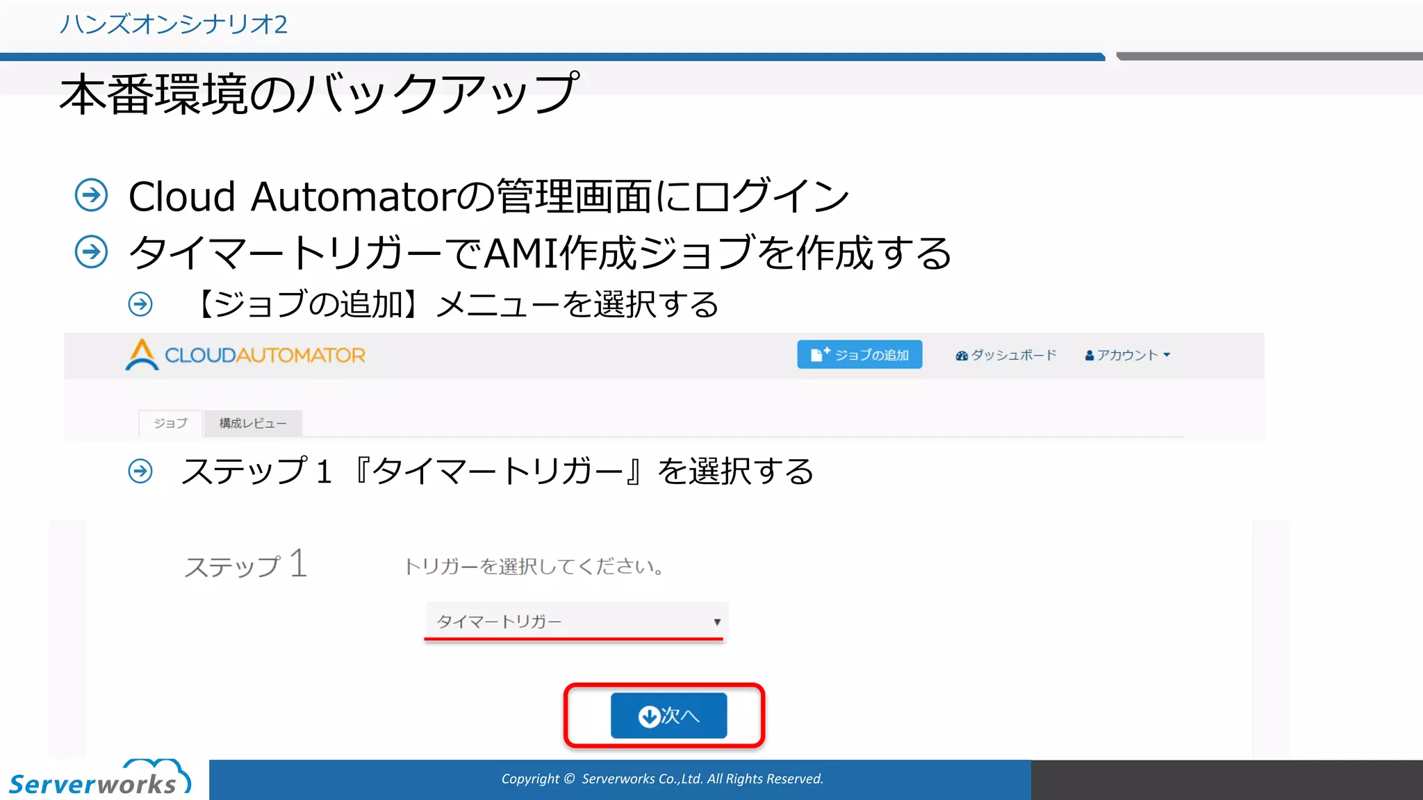 Copyright	©		Serverworks Co.,Ltd.	All	Rights	Reserved.	
Cloud Automatorの管理画⾯にログイン
タイマートリガーでAMI作成ジョブを作成する
【ジョブの追加】メニューを選択する
ステップ１『タイマートリガー』を選択する
ハンズオンシナリオ2
本番環境のバックアップ
 