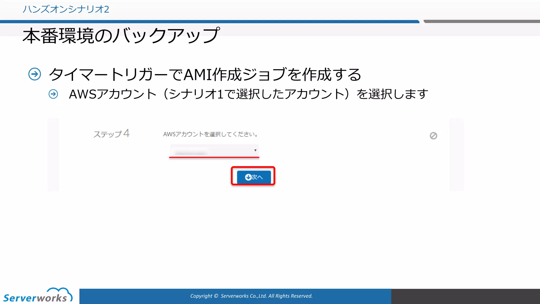 Copyright	©		Serverworks Co.,Ltd.	All	Rights	Reserved.	
タイマートリガーでAMI作成ジョブを作成する
AWSアカウント（シナリオ1で選択したアカウント）を選択します
ハンズオンシナリオ2
本番環境のバックアップ
 