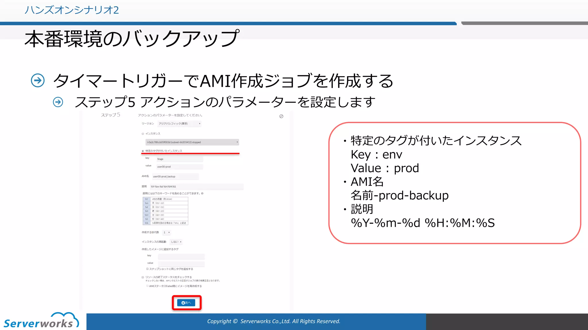 Copyright	©		Serverworks Co.,Ltd.	All	Rights	Reserved.	
タイマートリガーでAMI作成ジョブを作成する
ステップ5 アクションのパラメーターを設定します
ハンズオンシナリオ2
本番環境のバックアップ
・特定のタグが付いたインスタンス
Key：env
Value : prod
・AMI名
名前-prod-backup
・説明
%Y-%m-%d %H:%M:%S
 