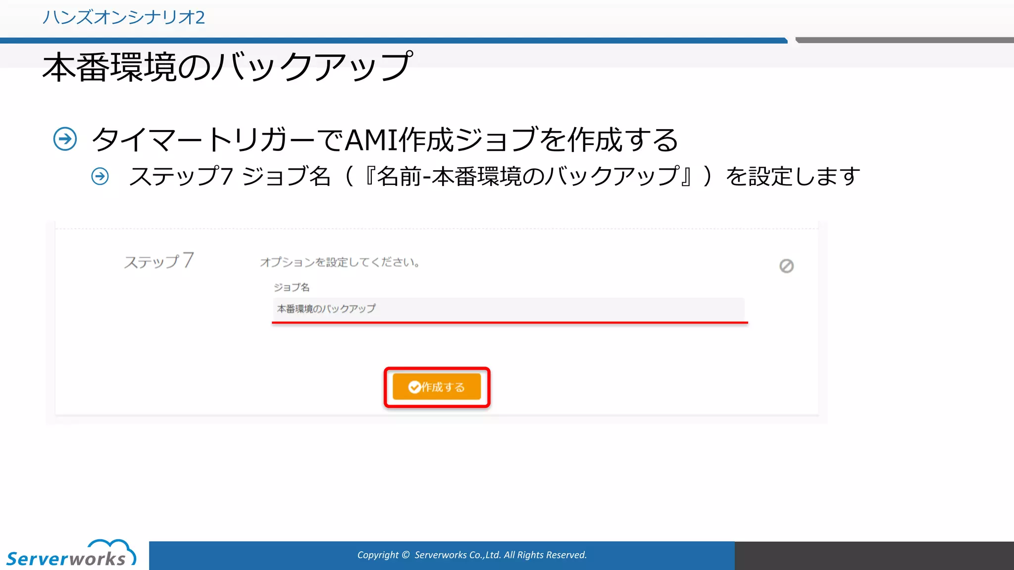 Copyright	©		Serverworks Co.,Ltd.	All	Rights	Reserved.	
タイマートリガーでAMI作成ジョブを作成する
ステップ7 ジョブ名（『名前-本番環境のバックアップ』）を設定します
ハンズオンシナリオ2
本番環境のバックアップ
 