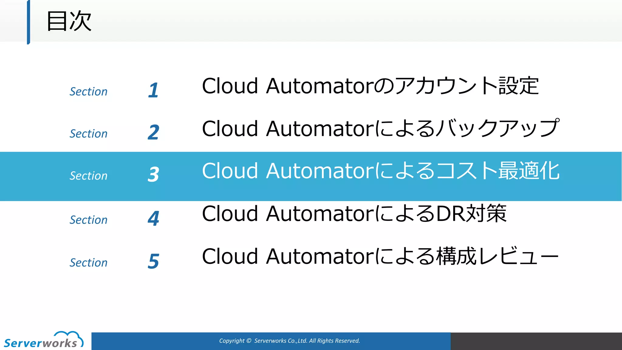 Copyright	©		Serverworks Co.,Ltd.	All	Rights	Reserved.	
Section Cloud Automatorのアカウント設定1
Cloud Automatorによるバックアップ
Cloud Automatorによるコスト最適化
Cloud AutomatorによるDR対策
Cloud Automatorによる構成レビュー
Section 2
Section 3
Section 4
Section 5
⽬次
 
