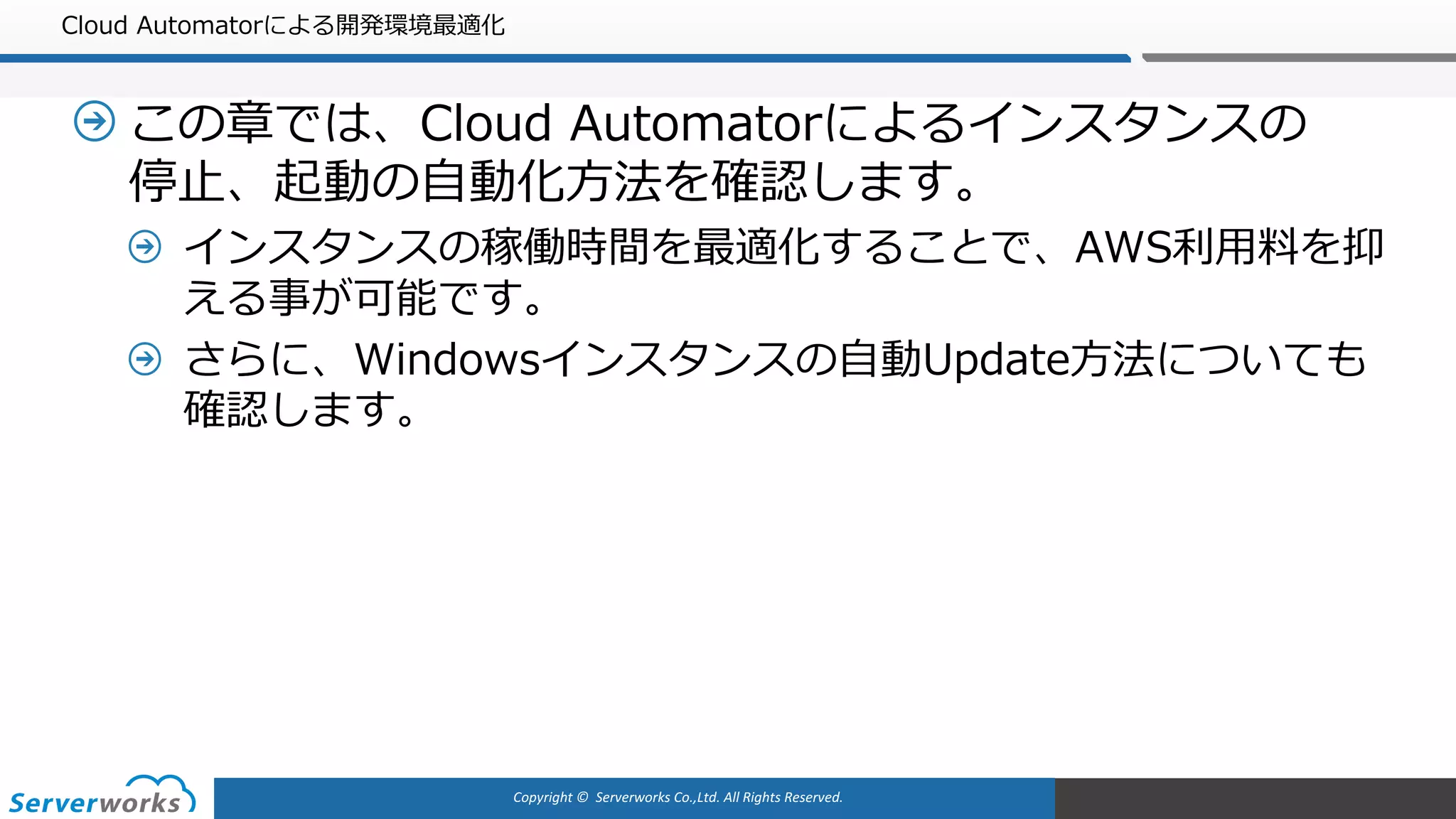 Copyright	©		Serverworks Co.,Ltd.	All	Rights	Reserved.	
Cloud Automatorによる開発環境最適化
この章では、Cloud Automatorによるインスタンスの
停⽌、起動の⾃動化⽅法を確認します。
インスタンスの稼働時間を最適化することで、AWS利⽤料を抑
える事が可能です。
さらに、Windowsインスタンスの⾃動Update⽅法についても
確認します。
 