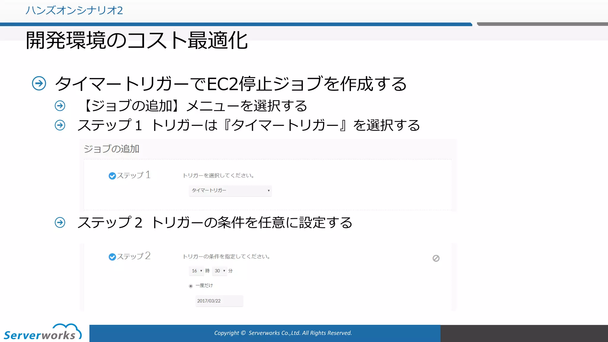 Copyright	©		Serverworks Co.,Ltd.	All	Rights	Reserved.	
タイマートリガーでEC2停⽌ジョブを作成する
【ジョブの追加】メニューを選択する
ステップ１ トリガーは『タイマートリガー』を選択する
ステップ２ トリガーの条件を任意に設定する
ハンズオンシナリオ2
開発環境のコスト最適化
 