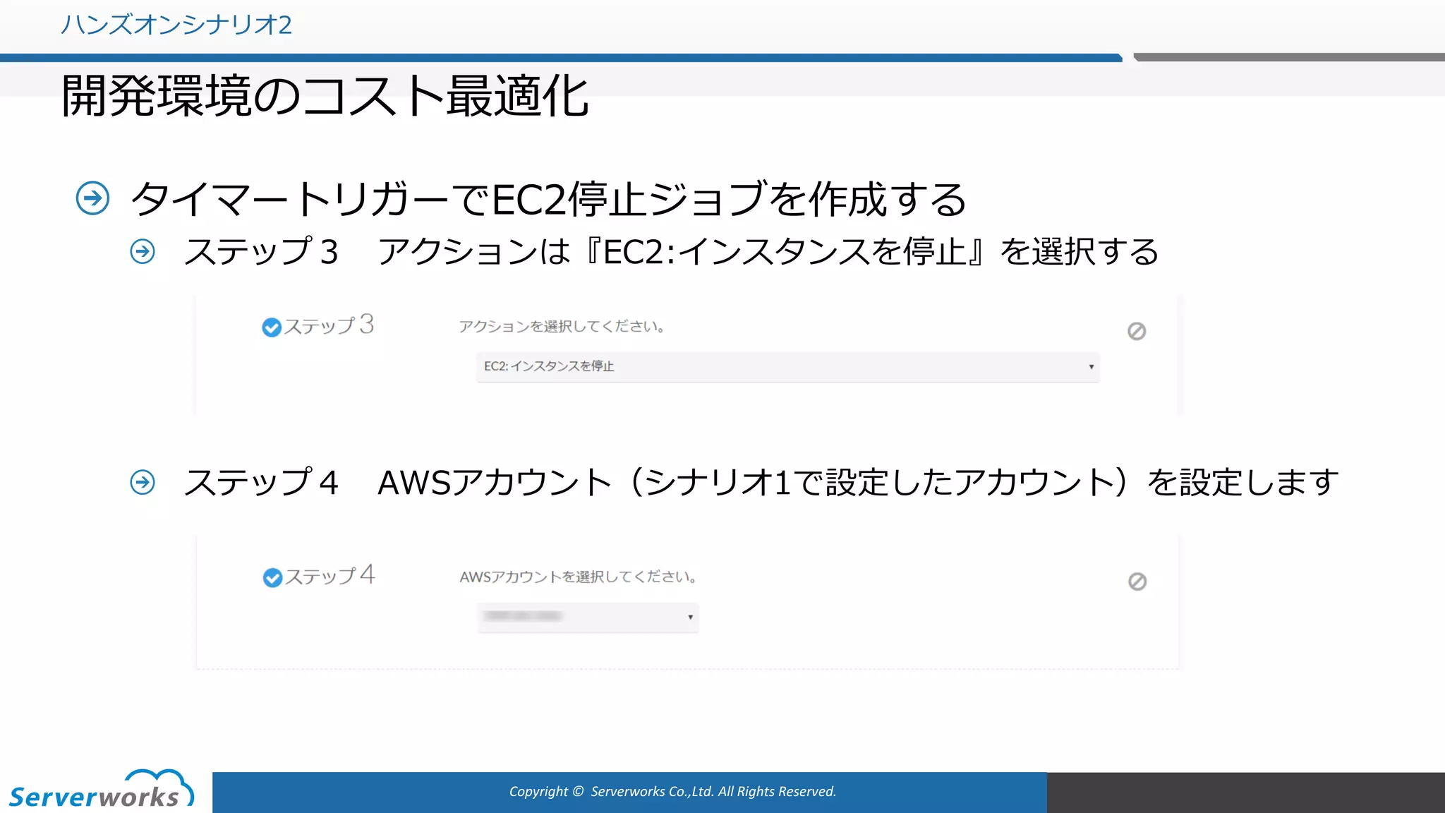 Copyright	©		Serverworks Co.,Ltd.	All	Rights	Reserved.	
タイマートリガーでEC2停⽌ジョブを作成する
ステップ３ アクションは『EC2:インスタンスを停⽌』を選択する
ステップ４ AWSアカウント（シナリオ1で設定したアカウント）を設定します
ハンズオンシナリオ2
開発環境のコスト最適化
 