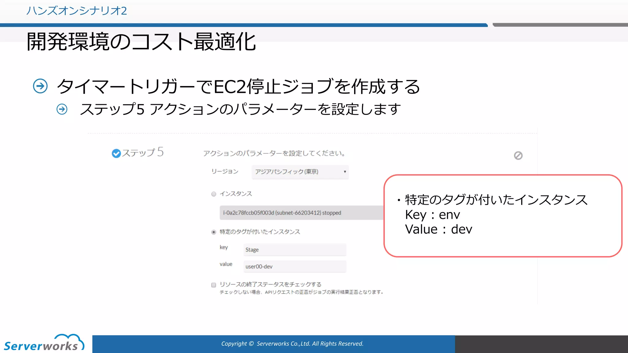 Copyright	©		Serverworks Co.,Ltd.	All	Rights	Reserved.	
タイマートリガーでEC2停⽌ジョブを作成する
ステップ5 アクションのパラメーターを設定します
ハンズオンシナリオ2
開発環境のコスト最適化
・特定のタグが付いたインスタンス
Key：env
Value : dev
 