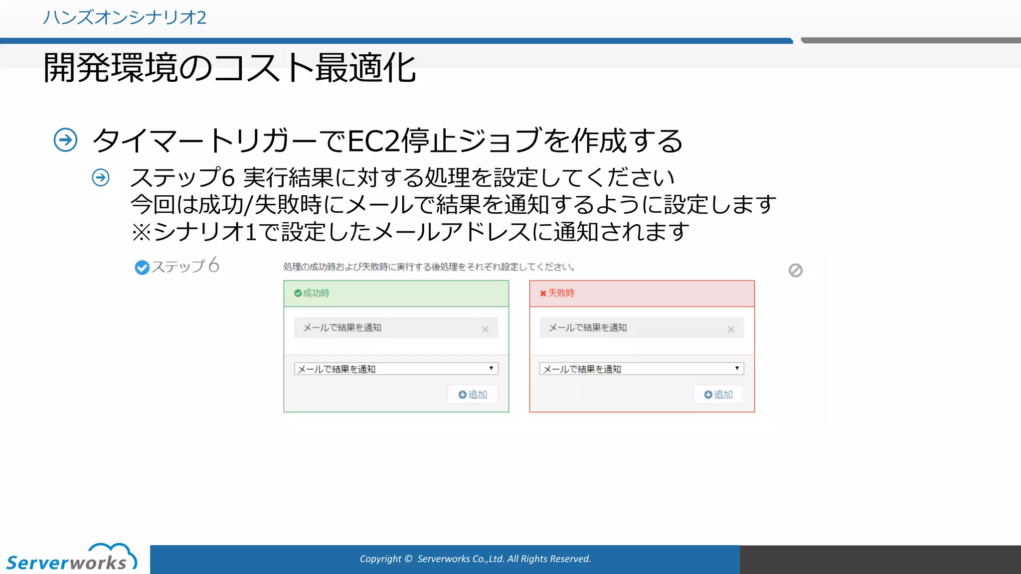 Copyright	©		Serverworks Co.,Ltd.	All	Rights	Reserved.	
タイマートリガーでEC2停⽌ジョブを作成する
ステップ6 実⾏結果に対する処理を設定してください
今回は成功/失敗時にメールで結果を通知するように設定します
※シナリオ1で設定したメールアドレスに通知されます
ハンズオンシナリオ2
開発環境のコスト最適化
 