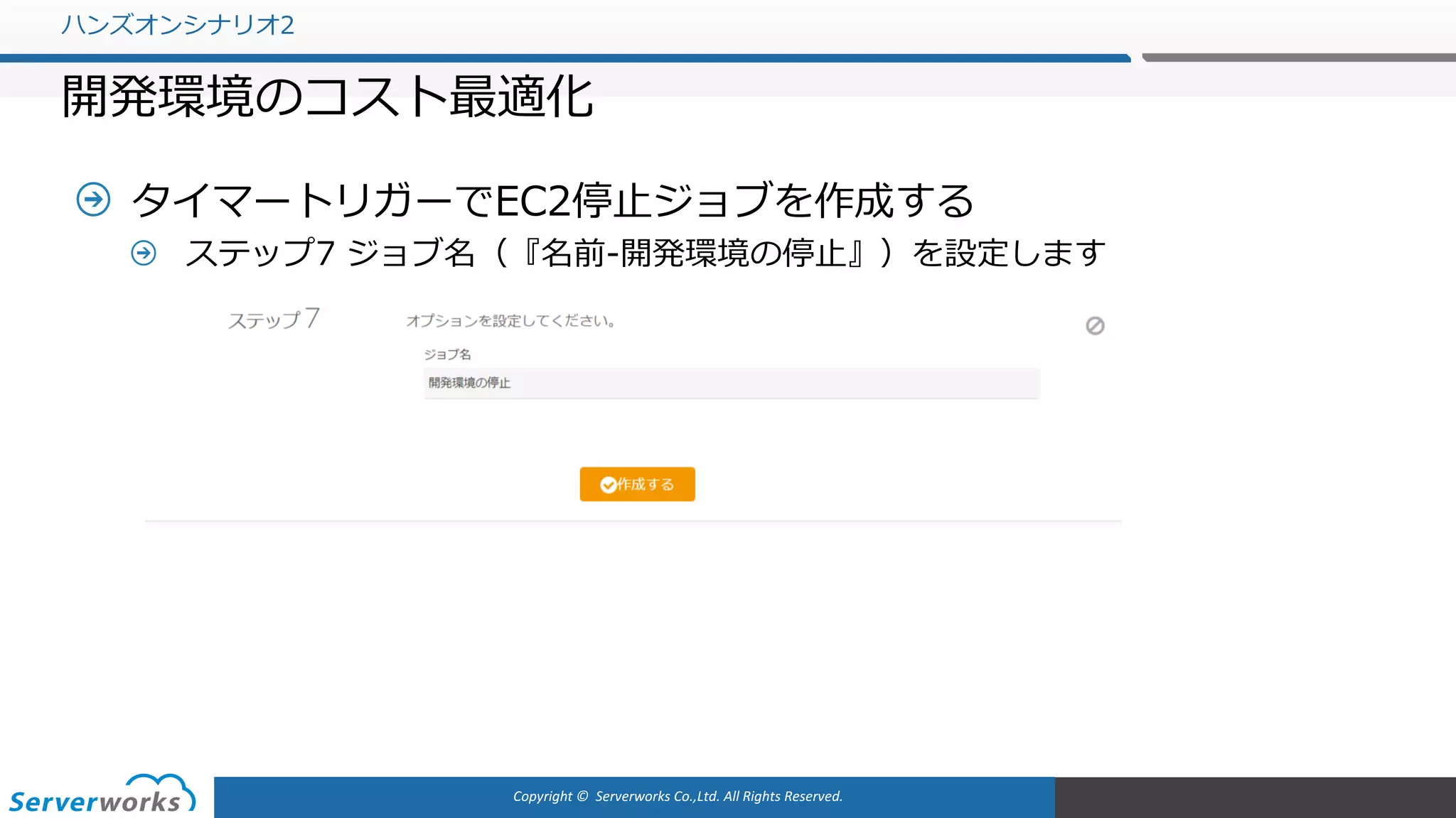Copyright	©		Serverworks Co.,Ltd.	All	Rights	Reserved.	
タイマートリガーでEC2停⽌ジョブを作成する
ステップ7 ジョブ名（『名前-開発環境の停⽌』）を設定します
ハンズオンシナリオ2
開発環境のコスト最適化
 