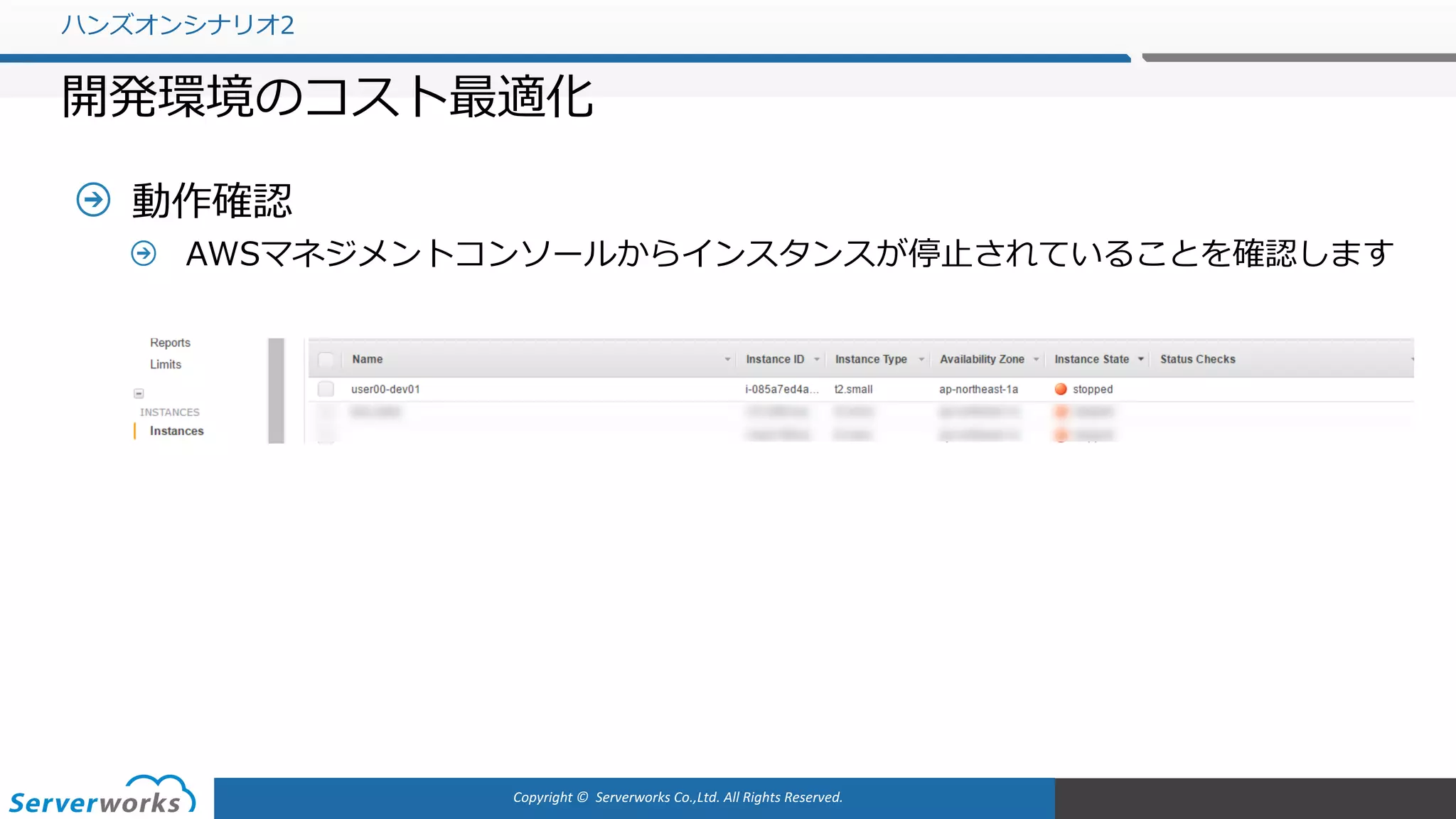 Copyright	©		Serverworks Co.,Ltd.	All	Rights	Reserved.	
動作確認
AWSマネジメントコンソールからインスタンスが停⽌されていることを確認します
ハンズオンシナリオ2
開発環境のコスト最適化
 