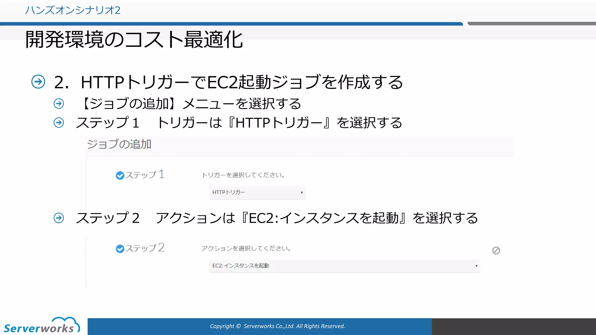 Copyright	©		Serverworks Co.,Ltd.	All	Rights	Reserved.	
2．HTTPトリガーでEC2起動ジョブを作成する
【ジョブの追加】メニューを選択する
ステップ１ トリガーは『HTTPトリガー』を選択する
ステップ２ アクションは『EC2:インスタンスを起動』を選択する
ハンズオンシナリオ2
開発環境のコスト最適化
 