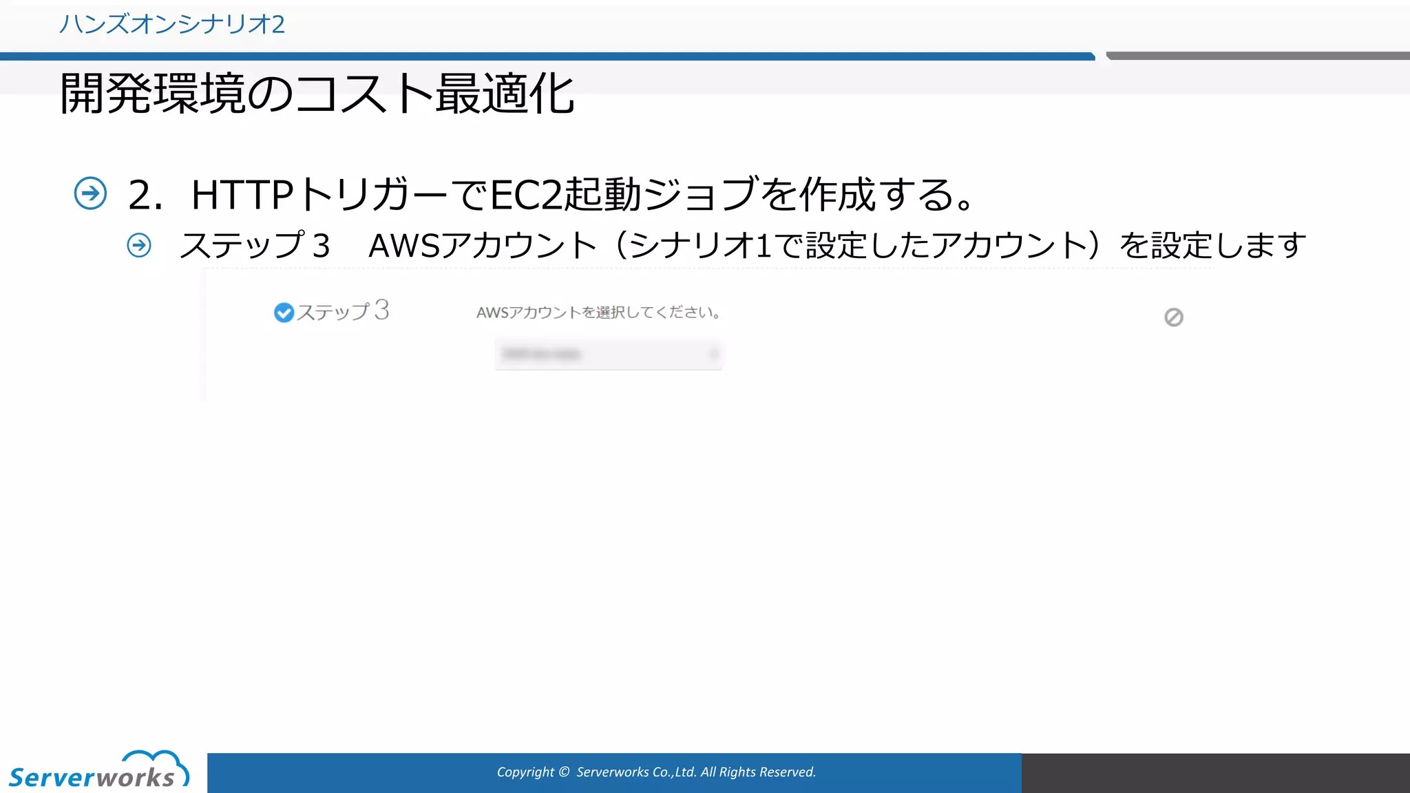 Copyright	©		Serverworks Co.,Ltd.	All	Rights	Reserved.	
2．HTTPトリガーでEC2起動ジョブを作成する。
ステップ３ AWSアカウント（シナリオ1で設定したアカウント）を設定します
ハンズオンシナリオ2
開発環境のコスト最適化
 
