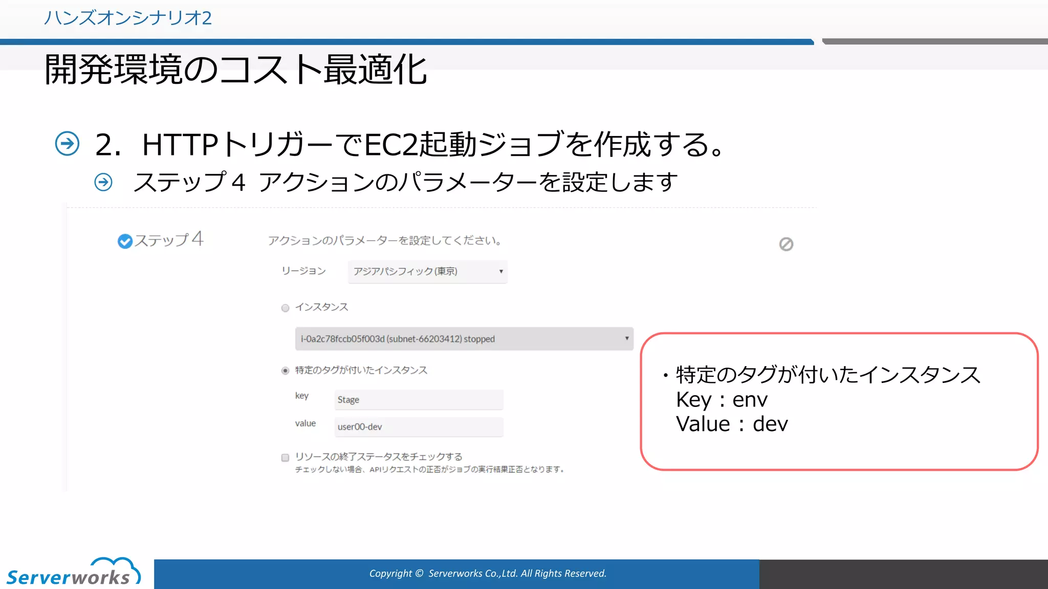 Copyright	©		Serverworks Co.,Ltd.	All	Rights	Reserved.	
2．HTTPトリガーでEC2起動ジョブを作成する。
ステップ４ アクションのパラメーターを設定します
ハンズオンシナリオ2
開発環境のコスト最適化
・特定のタグが付いたインスタンス
Key：env
Value : dev
 