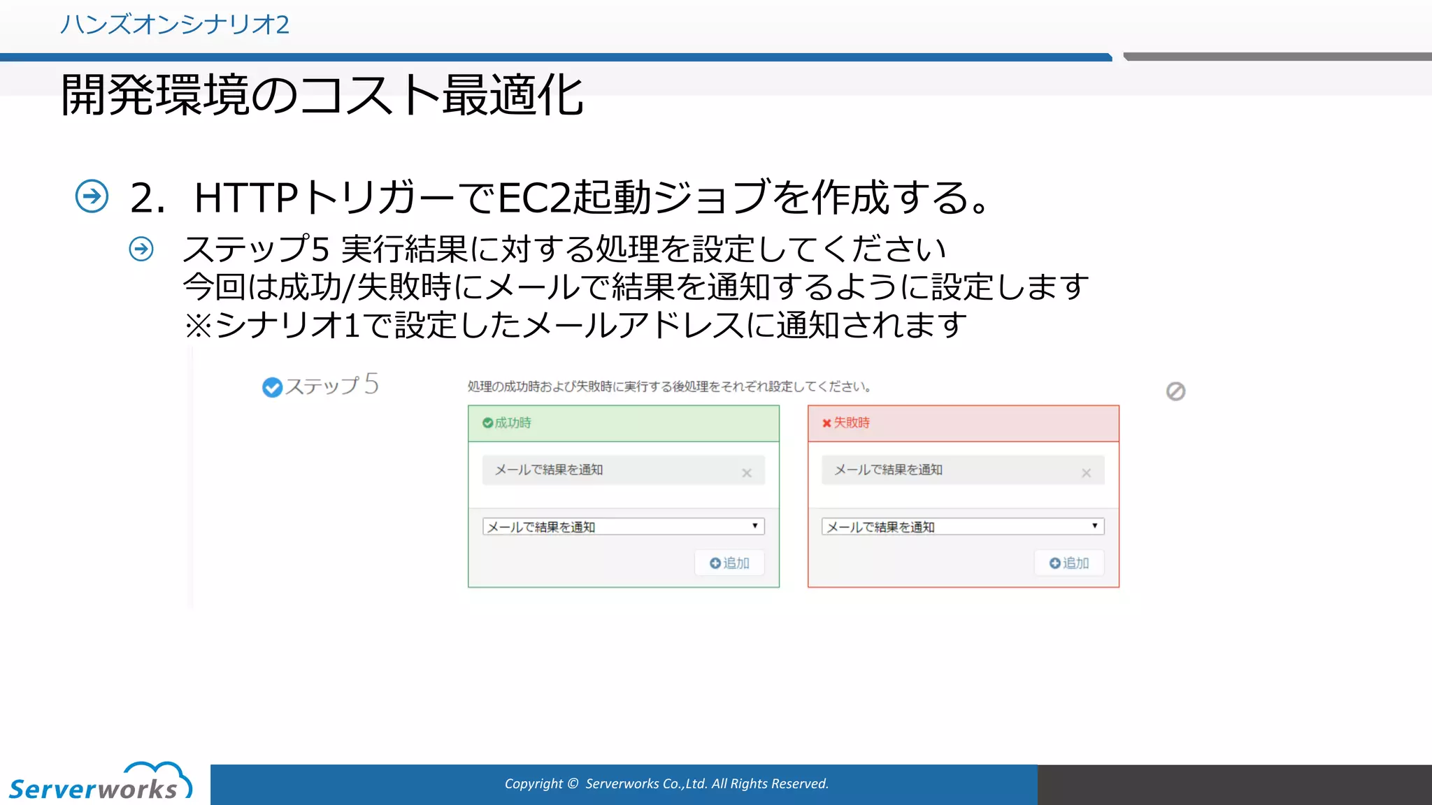 Copyright	©		Serverworks Co.,Ltd.	All	Rights	Reserved.	
2．HTTPトリガーでEC2起動ジョブを作成する。
ステップ5 実⾏結果に対する処理を設定してください
今回は成功/失敗時にメールで結果を通知するように設定します
※シナリオ1で設定したメールアドレスに通知されます
ハンズオンシナリオ2
開発環境のコスト最適化
 
