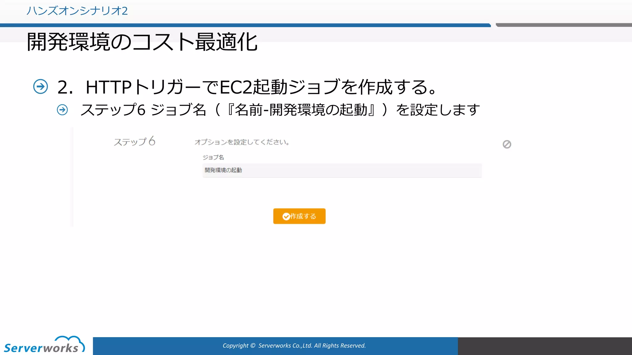 Copyright	©		Serverworks Co.,Ltd.	All	Rights	Reserved.	
2．HTTPトリガーでEC2起動ジョブを作成する。
ステップ6 ジョブ名（『名前-開発環境の起動』）を設定します
ハンズオンシナリオ2
開発環境のコスト最適化
 