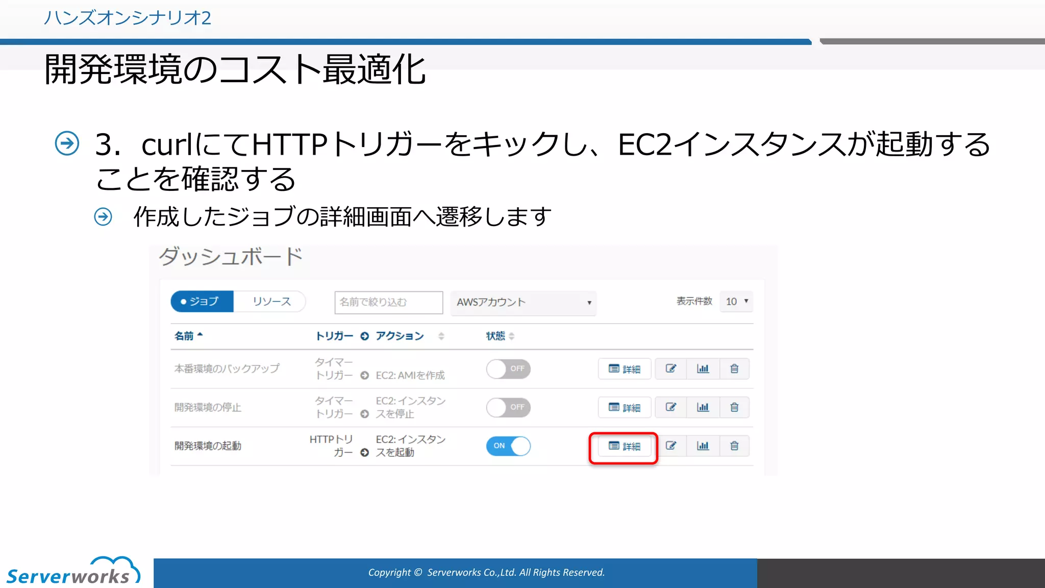 Copyright	©		Serverworks Co.,Ltd.	All	Rights	Reserved.	
3．curlにてHTTPトリガーをキックし、EC2インスタンスが起動する
ことを確認する
作成したジョブの詳細画⾯へ遷移します
ハンズオンシナリオ2
開発環境のコスト最適化
 