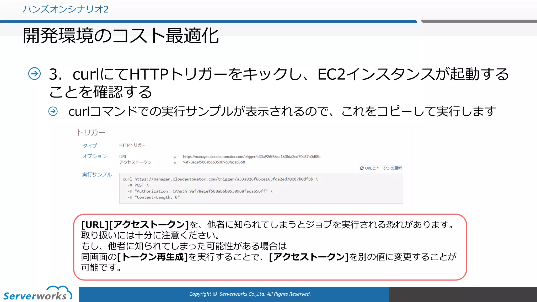 Copyright	©		Serverworks Co.,Ltd.	All	Rights	Reserved.	
3．curlにてHTTPトリガーをキックし、EC2インスタンスが起動する
ことを確認する
curlコマンドでの実⾏サンプルが表⽰されるので、これをコピーして実⾏します
ハンズオンシナリオ2
開発環境のコスト最適化
[URL][アクセストークン]を、他者に知られてしまうとジョブを実⾏される恐れがあります。
取り扱いには⼗分に注意ください。
もし、他者に知られてしまった可能性がある場合は
同画⾯の[トークン再⽣成]を実⾏することで、[アクセストークン]を別の値に変更することが
可能です。
 