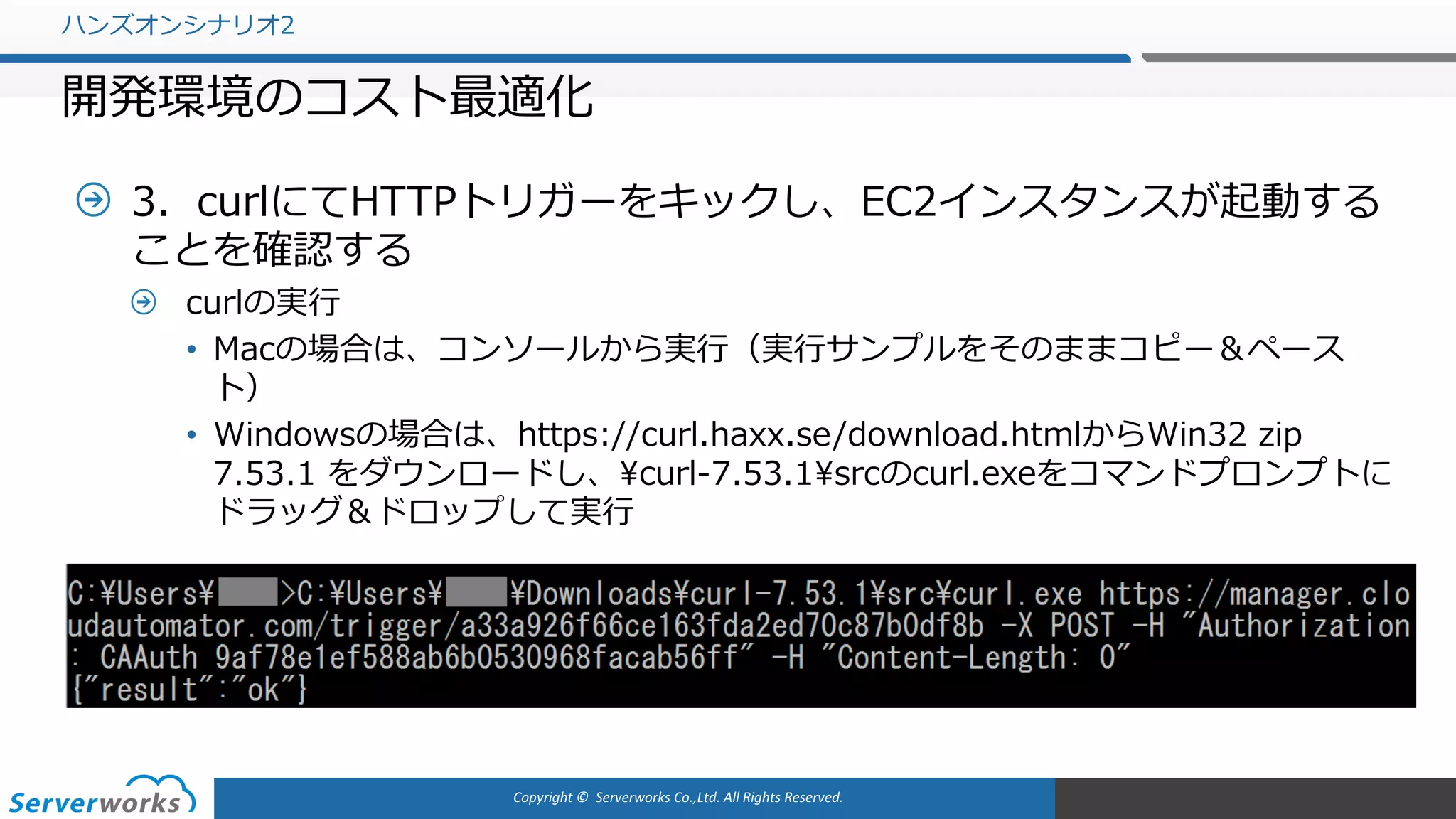 Copyright	©		Serverworks Co.,Ltd.	All	Rights	Reserved.	
3．curlにてHTTPトリガーをキックし、EC2インスタンスが起動する
ことを確認する
curlの実⾏
• Macの場合は、コンソールから実⾏（実⾏サンプルをそのままコピー＆ペース
ト）
• Windowsの場合は、https://curl.haxx.se/download.htmlからWin32 zip
7.53.1 をダウンロードし、¥curl-7.53.1¥srcのcurl.exeをコマンドプロンプトに
ドラッグ＆ドロップして実⾏
ハンズオンシナリオ2
開発環境のコスト最適化
 